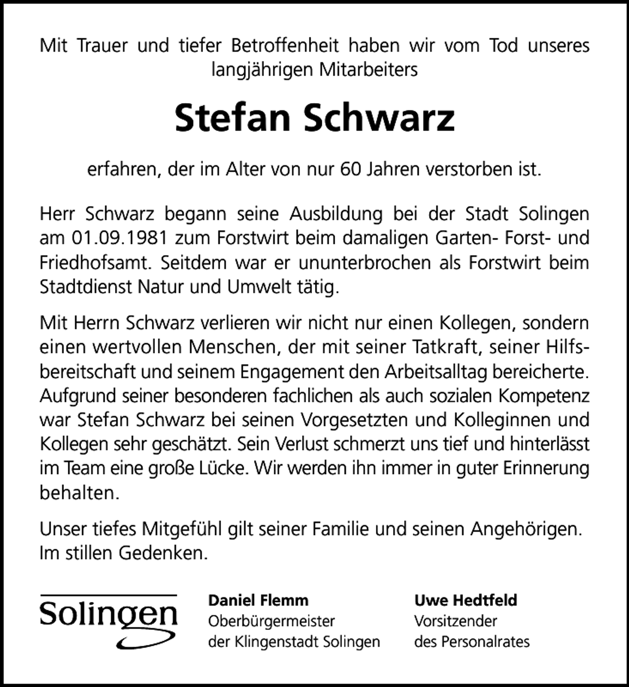 <p>Mit Trauer und tiefer Betroffenheit haben wir vom Tod unseres<br />langjährigen Mitarbeiters</p>
<p>Stefan Schwarz<br />erfahren, der im Alter von nur 60 Jahren verstorben ist.<br />Herr Schwarz begann seine Ausbildung bei der Stadt Solingen<br />am 01.09.1981 zum Forstwirt beim damaligen Garten- Forst- und<br />Friedhofsamt. Seitdem war er ununterbrochen als Forstwirt beim<br />Stadtdienst Natur und Umwelt tätig.<br />Mit Herrn Schwarz verlieren wir nicht nur einen Kollegen, sondern<br />einen wertvollen Menschen, der mit seiner Tatkraft, seiner Hilfsbereitschaft und seinem Engagement den Arbeitsalltag bereicherte.<br />Aufgrund seiner besonderen fachlichen als auch sozialen Kompetenz<br />war Stefan Schwarz bei seinen Vorgesetzten und Kolleginnen und<br />Kollegen sehr geschätzt. Sein Verlust schmerzt uns tief und hinterlässt<br />im Team eine große Lücke. Wir werden ihn immer in guter Erinnerung<br />behalten.<br />Unser tiefes Mitgefühl gilt seiner Familie und seinen Angehörigen.<br />Im stillen Gedenken.<br />Daniel Flemm<br />Oberbürgermeister<br />der Klingenstadt Solingen</p>
<p>Uwe Hedtfeld<br />Vorsitzender<br />des Personalrates</p>