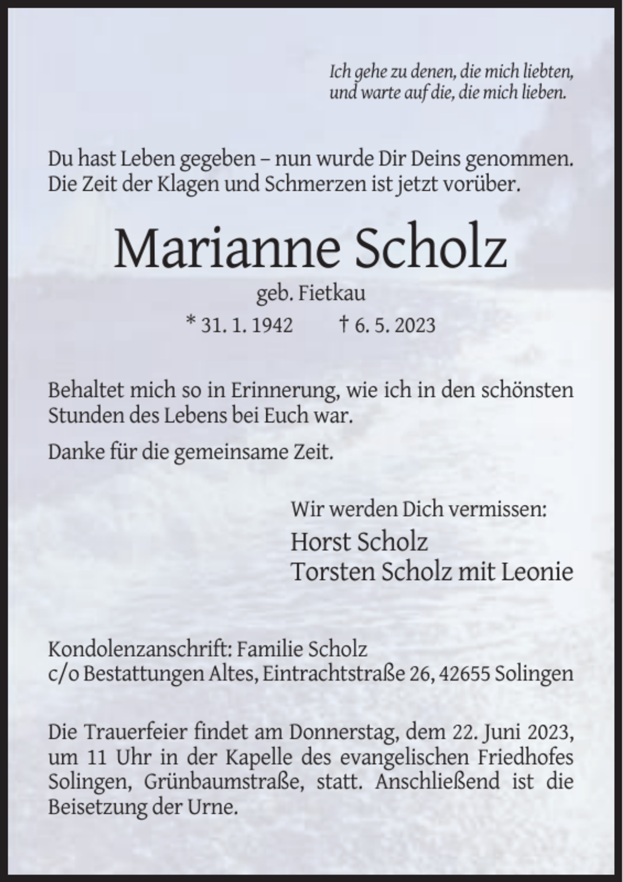 <p>Ich gehe zu denen, die mich liebten,<br />und warte auf die, die mich lieben.</p><p>Du hast Leben gegeben – nun wurde Dir Deins genommen.<br />Die Zeit der Klagen und Schmerzen ist jetzt vorüber.</p><p>Marianne Scholz<br />geb. Fietkau<br />* 31. 1. 1942<br />† 6. 5. 2023<br />Behaltet mich so in Erinnerung, wie ich in den schönsten<br />Stunden des Lebens bei Euch war.<br />Danke für die gemeinsame Zeit.<br />Wir werden Dich vermissen:</p><p>Horst Scholz<br />Torsten Scholz mit Leonie<br />Kondolenzanschrift: Familie Scholz<br />c/o Bestattungen Altes, Eintrachtstraße 26, 42655 Solingen<br />Die Trauerfeier findet am Donnerstag, dem 22. Juni 2023,<br />um 11 Uhr in der Kapelle des evangelischen Friedhofes<br />Solingen, Grünbaumstraße, statt. Anschließend ist die<br />Beisetzung der Urne.</p>