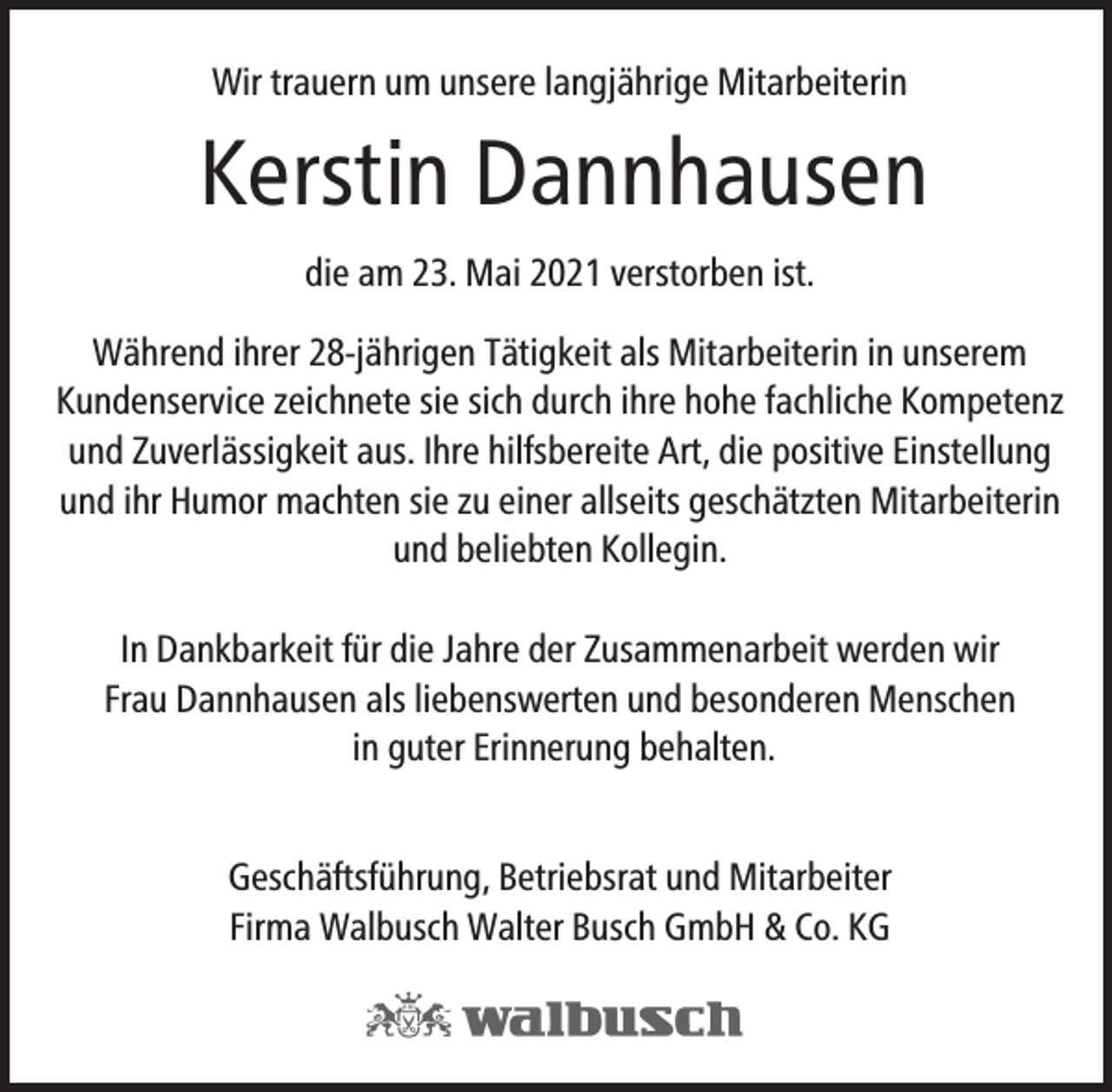 <p>Wir trauern um unsere langjährige Mitarbeiterin</p><p>Kerstin Dannhausen<br />die am 23. Mai 2021 verstorben ist.<br />Während ihrer 28-jährigen Tätigkeit als Mitarbeiterin in unserem<br />Kundenservice zeichnete sie sich durch ihre hohe fachliche Kompetenz<br />und Zuverlässigkeit aus. Ihre hilfsbereite Art, die positive Einstellung<br />und ihr Humor machten sie zu einer allseits geschätzten Mitarbeiterin<br />und beliebten Kollegin.<br />In Dankbarkeit für die Jahre der Zusammenarbeit werden wir<br />Frau Dannhausen als liebenswerten und besonderen Menschen<br />in guter Erinnerung behalten.<br />Geschäftsführung, Betriebsrat und Mitarbeiter<br />Firma Walbusch Walter Busch GmbH &amp; Co. KG</p>