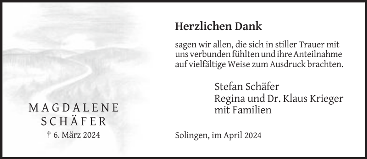 <p>Herzlichen Dank<br />sagen wir allen, die sich in stiller Trauer mit<br />uns verbunden fühlten und ihre Anteilnahme<br />auf vielfältige Weise zum Ausdruck brachten.</p><p>MAGDALENE<br />SCHÄFER<br />† 6. März 2024</p><p>Stefan Schäfer<br />Regina und Dr. Klaus Krieger<br />mit Familien<br />Solingen, im April 2024</p>