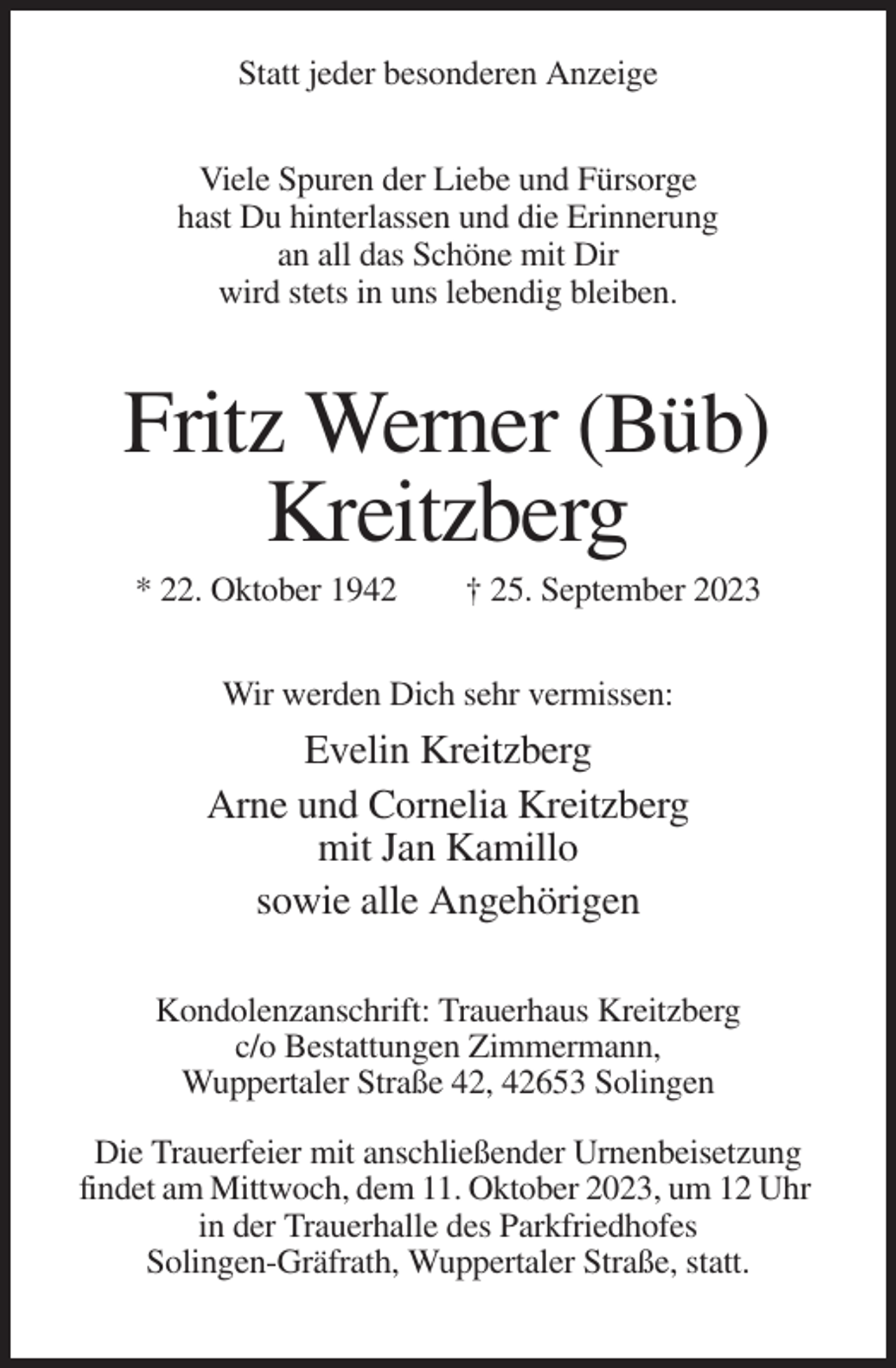 <p>Statt jeder besonderen Anzeige<br />Viele Spuren der Liebe und Fürsorge<br />hast Du hinterlassen und die Erinnerung<br />an all das Schöne mit Dir<br />wird stets in uns lebendig bleiben.</p><p>Fritz Werner (Büb)<br />Kreitzberg<br />* 22. Oktober 1942</p><p>† 25. September 2023</p><p>Wir werden Dich sehr vermissen:</p><p>Evelin Kreitzberg<br />Arne und Cornelia Kreitzberg<br />mit Jan Kamillo<br />sowie alle Angehörigen<br />Kondolenzanschrift: Trauerhaus Kreitzberg<br />c/o Bestattungen Zimmermann,<br />Wuppertaler Straße 42, 42653 Solingen<br />Die Trauerfeier mit anschließender Urnenbeisetzung<br />findet am Mittwoch, dem 11. Oktober 2023, um 12 Uhr<br />in der Trauerhalle des Parkfriedhofes<br />Solingen-Gräfrath, Wuppertaler Straße, statt.</p>