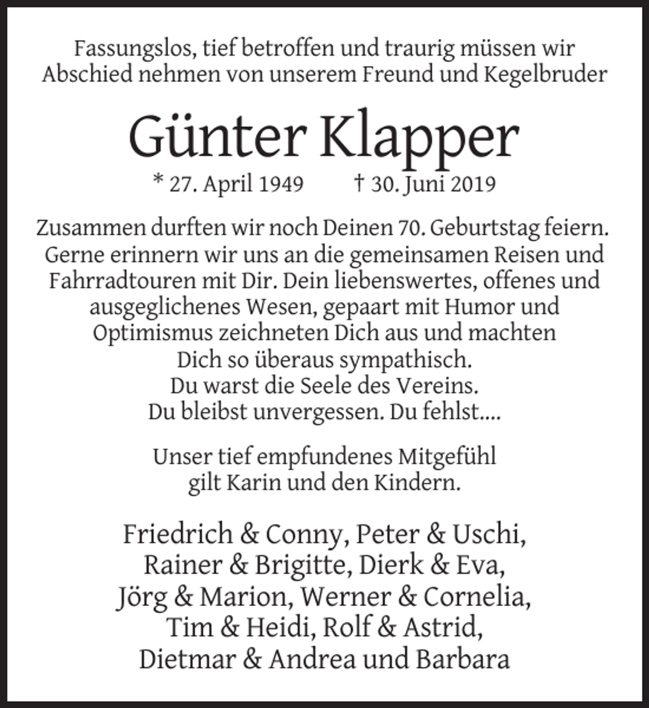 <p>Fassungslos, tief betroffen und traurig müssen wir<br />Abschied nehmen von unserem Freund und Kegelbruder</p><p>Günter Klapper<br />* 27. April 1949</p><p>† 30. Juni 2019</p><p>Zusammen durften wir noch Deinen 70. Geburtstag feiern.<br />Gerne erinnern wir uns an die gemeinsamen Reisen und<br />Fahrradtouren mit Dir. Dein liebenswertes, offenes und<br />ausgeglichenes Wesen, gepaart mit Humor und<br />Optimismus zeichneten Dich aus und machten<br />Dich so überaus sympathisch.<br />Du warst die Seele des Vereins.<br />Du bleibst unvergessen. Du fehlst....<br />Unser tief empfundenes Mitgefühl<br />gilt Karin und den Kindern.</p><p>Friedrich &amp; Conny, Peter &amp; Uschi,<br />Rainer &amp; Brigitte, Dierk &amp; Eva,<br />Jörg &amp; Marion, Werner &amp; Cornelia,<br />Tim &amp; Heidi, Rolf &amp; Astrid,<br />Dietmar &amp; Andrea und Barbara</p>