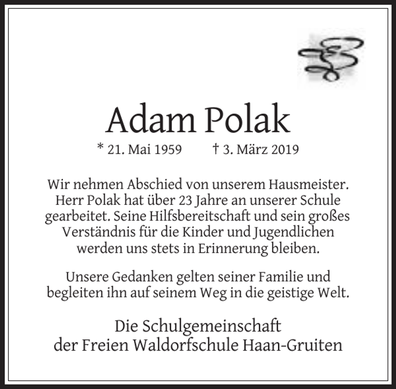 <p>Adam Polak<br />* 21. Mai 1959</p><p>† 3. März 2019</p><p>Wir nehmen Abschied von unserem Hausmeister.<br />Herr Polak hat über 23 Jahre an unserer Schule<br />gearbeitet. Seine Hilfsbereitschaft und sein großes<br />Verständnis für die Kinder und Jugendlichen<br />werden uns stets in Erinnerung bleiben.<br />Unsere Gedanken gelten seiner Familie und<br />begleiten ihn auf seinem Weg in die geistige Welt.</p><p>Die Schulgemeinschaft<br />der Freien Waldorfschule Haan-Gruiten</p>