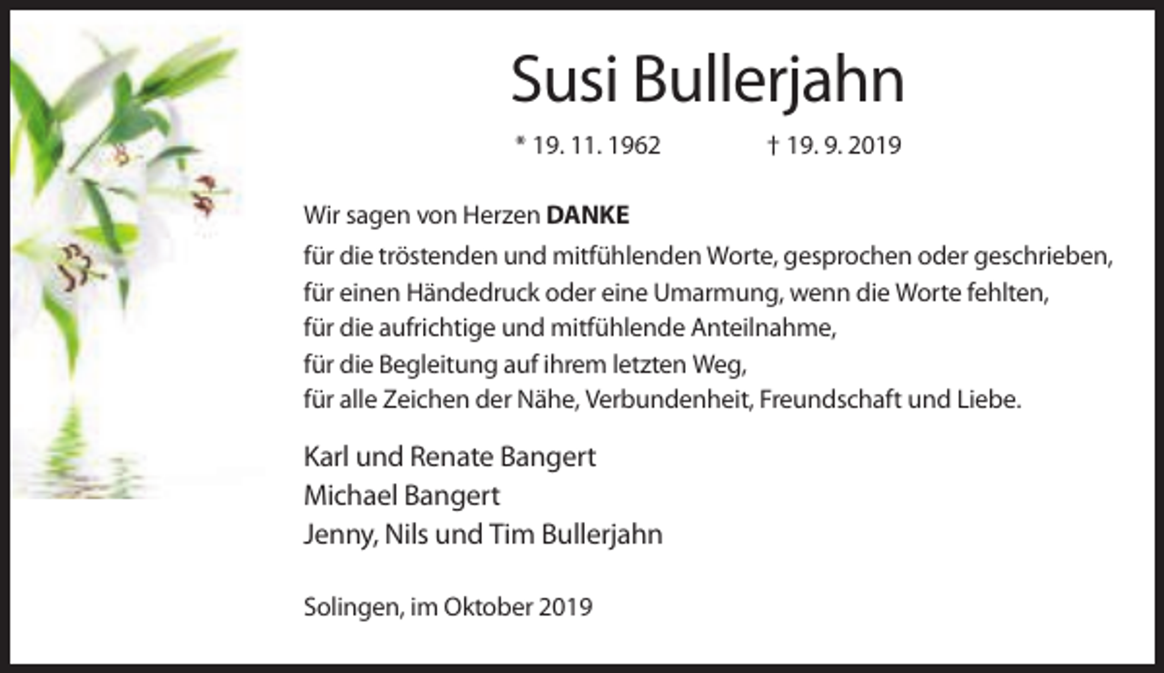 <p>Susi Bullerjahn<br />* 19. 11. 1962</p><p>† 19. 9. 2019</p><p>Wir sagen von Herzen DANKE<br />für die tröstenden und mitfühlenden Worte, gesprochen oder geschrieben,<br />für einen Händedruck oder eine Umarmung, wenn die Worte fehlten,<br />für die aufrichtige und mitfühlende Anteilnahme,<br />für die Begleitung auf ihrem letzten Weg,<br />für alle Zeichen der Nähe, Verbundenheit, Freundschaft und Liebe.</p><p>Karl und Renate Bangert<br />Michael Bangert<br />Jenny, Nils und Tim Bullerjahn<br />Solingen, im Oktober 2019</p>