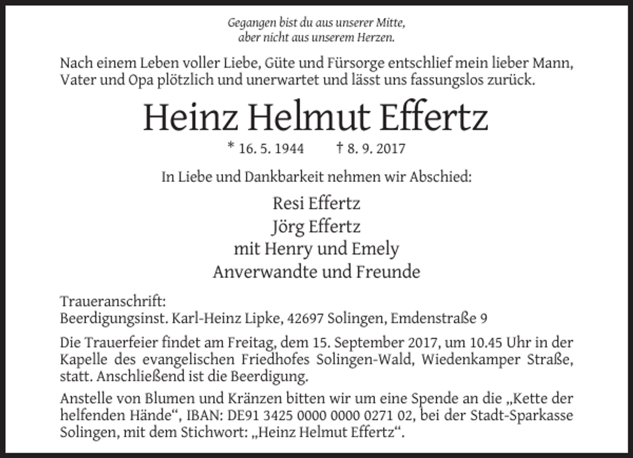 <p>Gegangen bist du aus unserer Mitte,<br />aber nicht aus unserem Herzen.</p><p>Nach einem Leben voller Liebe, Güte und Fürsorge entschlief mein lieber Mann,<br />Vater und Opa plötzlich und unerwartet und lässt uns fassungslos zurück.</p><p>Heinz Helmut Effertz<br />* 16. 5. 1944</p><p>† 8. 9. 2017</p><p>In Liebe und Dankbarkeit nehmen wir Abschied:</p><p>Resi Effertz<br />Jörg Effertz<br />mit Henry und Emely<br />Anverwandte und Freunde<br />Traueranschrift:<br />Beerdigungsinst. Karl-Heinz Lipke, 42697 Solingen, Emdenstraße 9<br />Die Trauerfeier findet am Freitag, dem 15. September 2017, um 10.45 Uhr in der<br />Kapelle des evangelischen Friedhofes Solingen-Wald, Wiedenkamper Straße,<br />statt. Anschließend ist die Beerdigung.<br />Anstelle von Blumen und Kränzen bitten wir um eine Spende an die „Kette der<br />helfenden Hände“, IBAN: DE91 3425 0271 02, bei der Stadt-Sparkasse<br />Solingen, mit dem Stichwort: „Heinz Helmut Effertz“.</p>