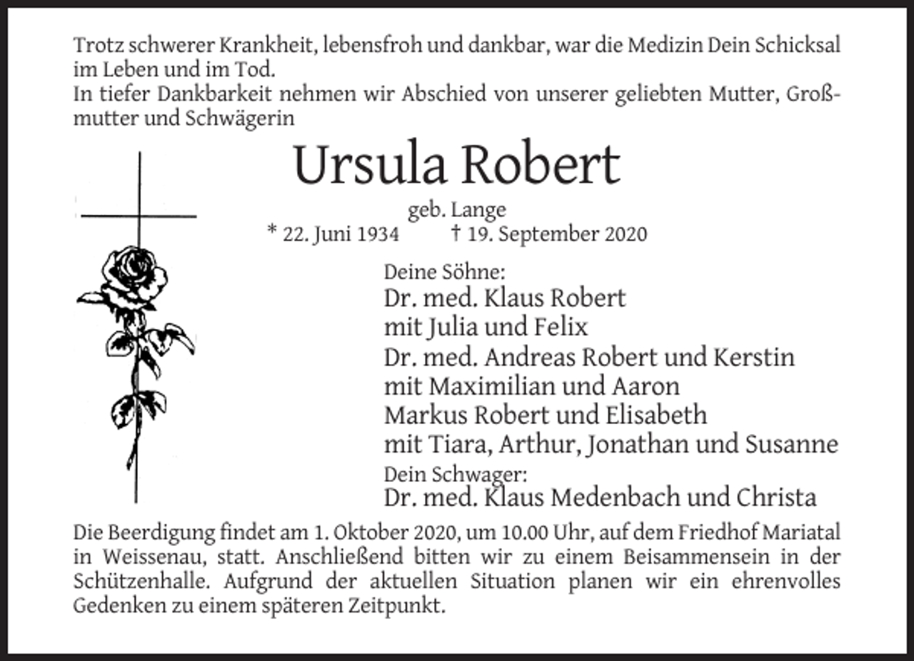 <p>Trotz schwerer Krankheit, lebensfroh und dankbar, war die Medizin Dein Schicksal<br />im Leben und im Tod.<br />In tiefer Dankbarkeit nehmen wir Abschied von unserer geliebten Mutter, Großmutter und Schwägerin</p><p>Ursula Robert<br />* 22. Juni 1934</p><p>geb. Lange<br />† 19. September 2020</p><p>Deine Söhne:</p><p>Dr. med. Klaus Robert<br />mit Julia und Felix<br />Dr. med. Andreas Robert und Kerstin<br />mit Maximilian und Aaron<br />Markus Robert und Elisabeth<br />mit Tiara, Arthur, Jonathan und Susanne<br />Dein Schwager:</p><p>Dr. med. Klaus Medenbach und Christa<br />Die Beerdigung findet am 1. Oktober 2020, um 10.00 Uhr, auf dem Friedhof Mariatal<br />in Weissenau, statt. Anschließend bitten wir zu einem Beisammensein in der<br />Schützenhalle. Aufgrund der aktuellen Situation planen wir ein ehrenvolles<br />Gedenken zu einem späteren Zeitpunkt.</p>