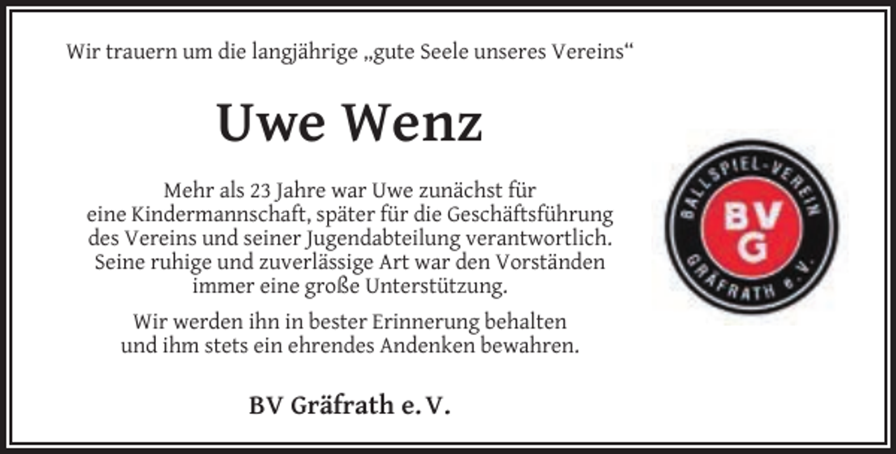 <p>Wir trauern um die langjährige „gute Seele unseres Vereins“</p><p>Uwe Wenz<br />Mehr als 23 Jahre war Uwe zunächst für<br />eine Kindermannschaft, später für die Geschäftsführung<br />des Vereins und seiner Jugendabteilung verantwortlich.<br />Seine ruhige und zuverlässige Art war den Vorständen<br />immer eine große Unterstützung.<br />Wir werden ihn in bester Erinnerung behalten<br />und ihm stets ein ehrendes Andenken bewahren.</p><p>BV Gräfrath e. V.</p>