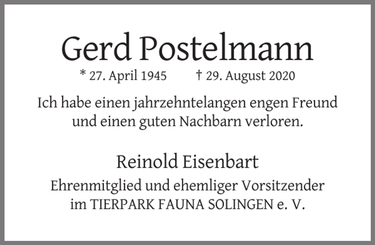 <p>Gerd Postelmann<br />* 27. April 1945</p><p>† 29. August 2020</p><p>Ich habe einen jahrzehntelangen engen Freund<br />und einen guten Nachbarn verloren.</p><p>Reinold Eisenbart<br />Ehrenmitglied und ehemliger Vorsitzender<br />im TIERPARK FAUNA SOLINGEN e. V.</p>