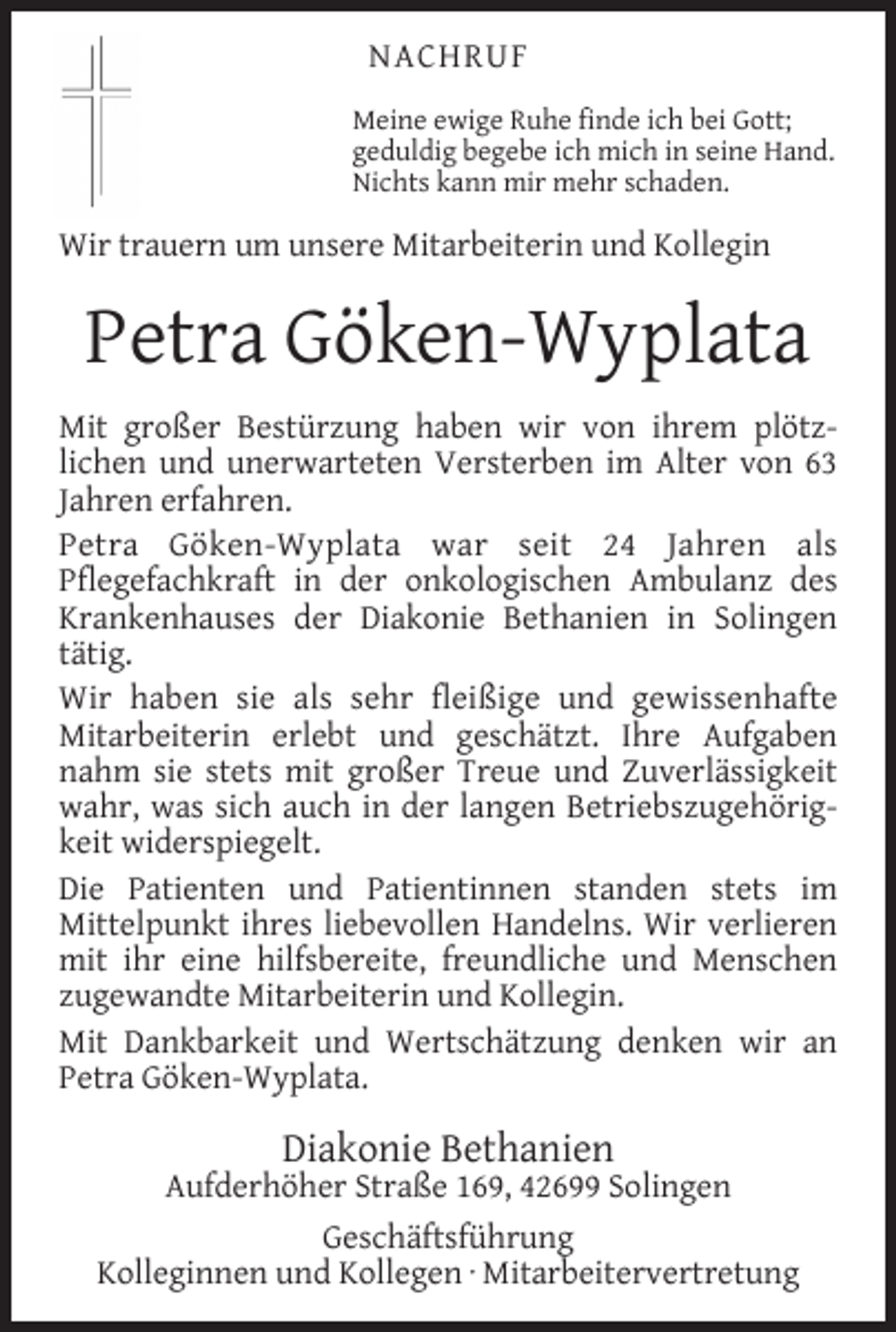<p>NACHRUF<br />Meine ewige Ruhe ﬁnde ich bei Gott;<br />geduldig begebe ich mich in seine Hand.<br />Nichts kann mir mehr schaden.</p><p>Wir trauern um unsere Mitarbeiterin und Kollegin</p><p>Petra Göken-Wyplata<br />Mit großer Bestürzung haben wir von ihrem plötzlichen und unerwarteten Versterben im Alter von 63<br />Jahren erfahren.<br />Petra Göken-Wyplata war seit 24 Jahren als<br />Pﬂegefachkraft in der onkologischen Ambulanz des<br />Krankenhauses der Diakonie Bethanien in Solingen<br />tätig.<br />Wir haben sie als sehr ﬂeißige und gewissenhafte<br />Mitarbeiterin erlebt und geschätzt. Ihre Aufgaben<br />nahm sie stets mit großer Treue und Zuverlässigkeit<br />wahr, was sich auch in der langen Betriebszugehörigkeit widerspiegelt.<br />Die Patienten und Patientinnen standen stets im<br />Mittelpunkt ihres liebevollen Handelns. Wir verlieren<br />mit ihr eine hilfsbereite, freundliche und Menschen<br />zugewandte Mitarbeiterin und Kollegin.<br />Mit Dankbarkeit und Wertschätzung denken wir an<br />Petra Göken-Wyplata.</p><p>Diakonie Bethanien</p><p>Aufderhöher Straße 169, 42699 Solingen<br />Geschäftsführung<br />Kolleginnen und Kollegen · Mitarbeitervertretung</p>