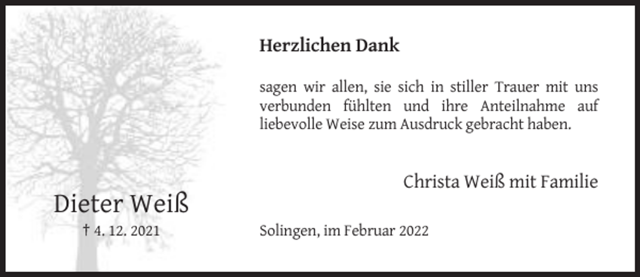 <p>Herzlichen Dank<br />sagen wir allen, sie sich in stiller Trauer mit uns<br />verbunden fühlten und ihre Anteilnahme auf<br />liebevolle Weise zum Ausdruck gebracht haben.</p><p>Christa Weiß mit Familie</p><p>Dieter Weiß<br />† 4. 12. 2021</p><p>Solingen, im Februar 2022</p>