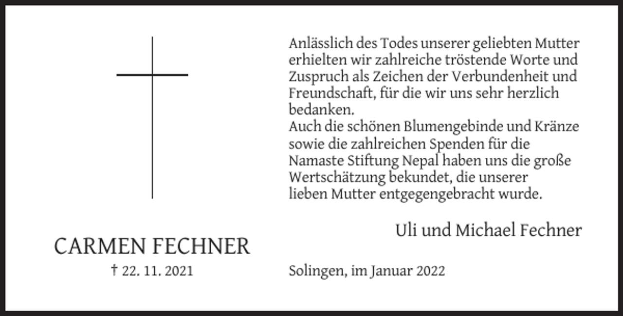 <p>Anlässlich des Todes unserer geliebten Mutter<br />erhielten wir zahlreiche tröstende Worte und<br />Zuspruch als Zeichen der Verbundenheit und<br />Freundschaft, für die wir uns sehr herzlich<br />bedanken.<br />Auch die schönen Blumengebinde und Kränze<br />sowie die zahlreichen Spenden für die<br />Namaste Stiftung Nepal haben uns die große<br />Wertschätzung bekundet, die unserer<br />lieben Mutter entgegengebracht wurde.</p><p>Uli und Michael Fechner</p><p>CARMEN FECHNER<br />† 22. 11. 2021</p><p>Solingen, im Januar 2022</p>