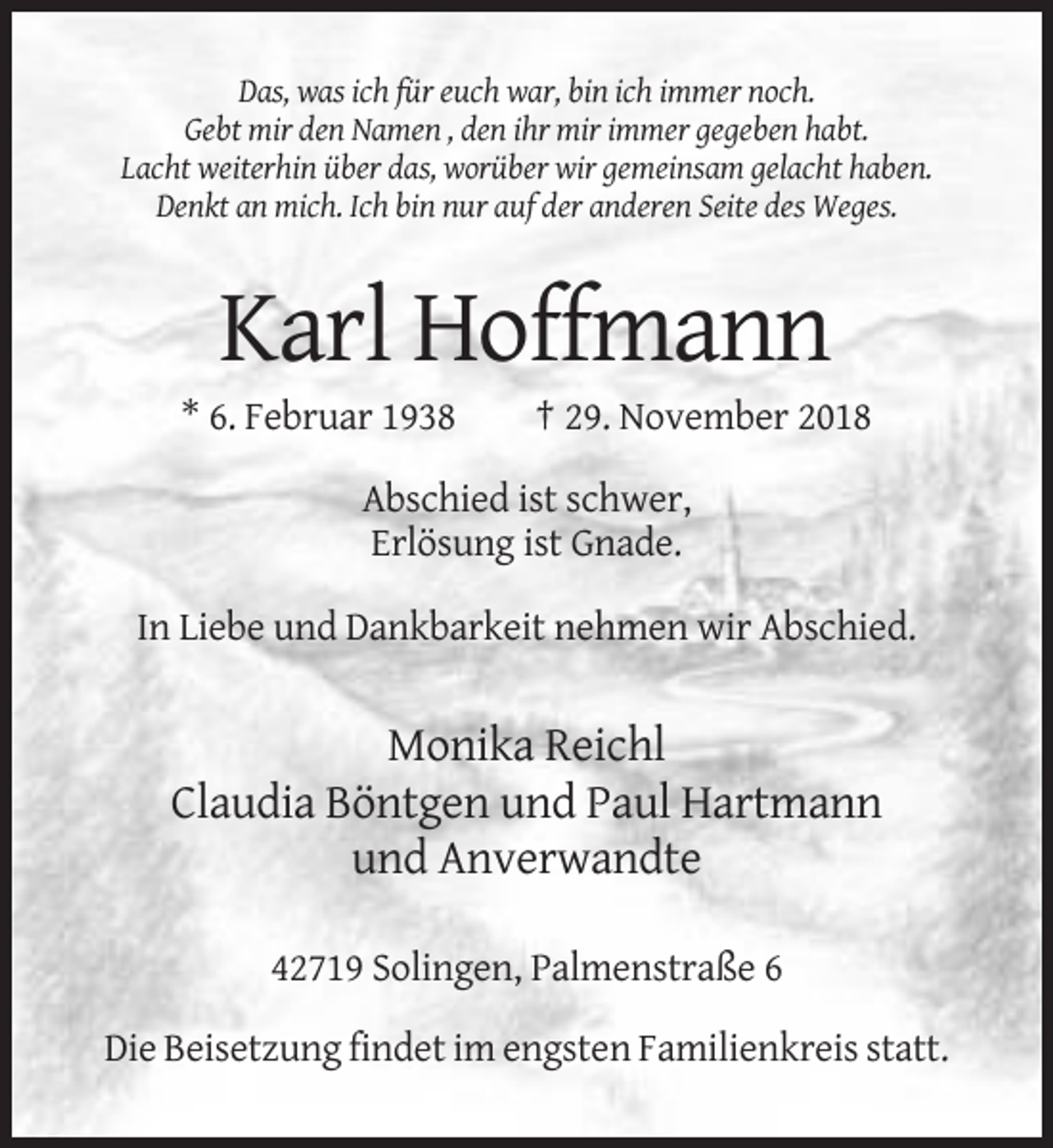 <p>Das, was ich für euch war, bin ich immer noch.<br />Gebt mir den Namen , den ihr mir immer gegeben habt.<br />Lacht weiterhin über das, worüber wir gemeinsam gelacht haben.<br />Denkt an mich. Ich bin nur auf der anderen Seite des Weges.</p><p>Karl Hoffmann<br />* 6. Februar 1938</p><p>† 29. November 2018</p><p>Abschied ist schwer,<br />Erlösung ist Gnade.<br />In Liebe und Dankbarkeit nehmen wir Abschied.</p><p>Monika Reichl<br />Claudia Böntgen und Paul Hartmann<br />und Anverwandte<br />42719 Solingen, Palmenstraße 6<br />Die Beisetzung findet im engsten Familienkreis statt.</p>