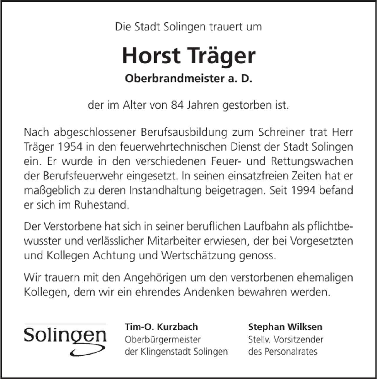 <p>Die Stadt Solingen trauert um</p><p>Horst Träger<br />Oberbrandmeister a. D.</p><p>der im Alter von 84 Jahren gestorben ist.<br />Nach abgeschlossener Berufsausbildung zum Schreiner trat Herr<br />Träger 1954 in den feuerwehrtechnischen Dienst der Stadt Solingen<br />ein. Er wurde in den verschiedenen Feuer­ und Rettungswachen<br />der Berufsfeuerwehr eingesetzt. In seinen einsatzfreien Zeiten hat er<br />maßgeblich zu deren Instandhaltung beigetragen. Seit 1994 befand<br />er sich im Ruhestand.<br />Der Verstorbene hat sich in seiner beruﬂichen Laufbahn als pﬂichtbe­<br />wusster und verlässlicher Mitarbeiter erwiesen, der bei Vorgesetzten<br />und Kollegen Achtung und Wertschätzung genoss.<br />Wir trauern mit den Angehörigen um den verstorbenen ehemaligen<br />Kollegen, dem wir ein ehrendes Andenken bewahren werden.<br />Tim-O. Kurzbach<br />Oberbürgermeister<br />der Klingenstadt Solingen</p><p>Stephan Wilksen<br />Stellv. Vorsitzender<br />des Personalrates</p>