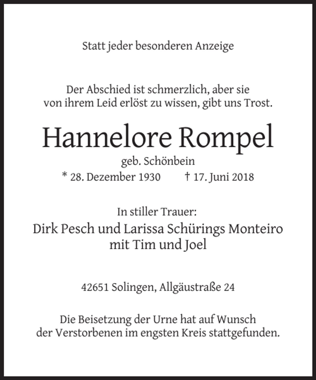 <p>Statt jeder besonderen Anzeige</p><p>Der Abschied ist schmerzlich, aber sie<br />von ihrem Leid erlöst zu wissen, gibt uns Trost.</p><p>Hannelore Rompel<br />geb. Schönbein<br />* 28. Dezember 1930<br />† 17. Juni 2018<br />In stiller Trauer:</p><p>Dirk Pesch und Larissa Schürings Monteiro<br />mit Tim und Joel</p><p>42651 Solingen, Allgäustraße 24<br />Die Beisetzung der Urne hat auf Wunsch<br />der Verstorbenen im engsten Kreis stattgefunden.</p>