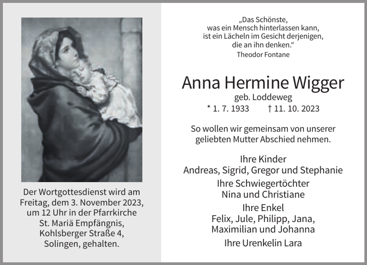 <p>„Das Schönste,<br />was ein Mensch hinterlassen kann,<br />ist ein Lächeln im Gesicht derjenigen,<br />die an ihn denken.“<br />Theodor Fontane</p><p>Anna Hermine Wigger<br />geb. Loddeweg<br />* 1. 7. 1933<br />† 11. 10. 2023<br />So wollen wir gemeinsam von unserer<br />geliebten Mutter Abschied nehmen.</p><p>Der Wortgottesdienst wird am<br />Freitag, dem 3. November 2023,<br />um 12 Uhr in der Pfarrkirche<br />St. Mariä Empfängnis,<br />Kohlsberger Straße 4,<br />Solingen, gehalten.</p><p>Ihre Kinder<br />Andreas, Sigrid, Gregor und Stephanie<br />Ihre Schwiegertöchter<br />Nina und Christiane<br />Ihre Enkel<br />Felix, Jule, Philipp, Jana,<br />Maximilian und Johanna<br />Ihre Urenkelin Lara</p>