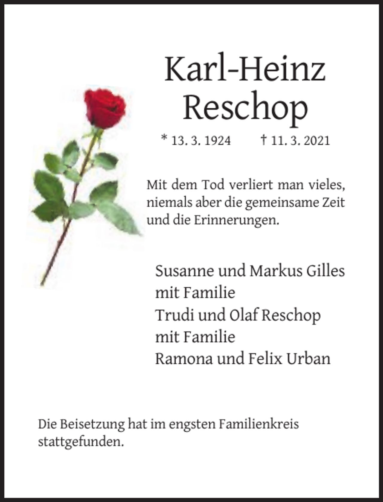 <p>Karl-Heinz<br />Reschop<br />* 13. 3. 1924</p><p>† 11. 3. 2021</p><p>Mit dem Tod verliert man vieles,<br />niemals aber die gemeinsame Zeit<br />und die Erinnerungen.</p><p>Susanne und Markus Gilles<br />mit Familie<br />Trudi und Olaf Reschop<br />mit Familie<br />Ramona und Felix Urban</p><p>Die Beisetzung hat im engsten Familienkreis<br />stattgefunden.</p>