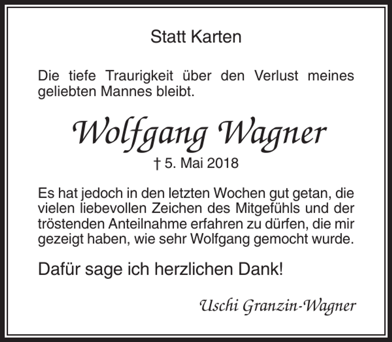 <p>Statt Karten<br />Die tiefe Traurigkeit über den Verlust meines<br />geliebten Mannes bleibt.</p><p>Wolfgang Wagner<br />† 5. Mai 2018<br />Es hat jedoch in den letzten Wochen gut getan, die<br />vielen liebevollen Zeichen des Mitgefühls und der<br />tröstenden Anteilnahme erfahren zu dürfen, die mir<br />gezeigt haben, wie sehr Wolfgang gemocht wurde.</p><p>Dafür sage ich herzlichen Dank!</p><p>Uschi Granzin-Wagner</p>