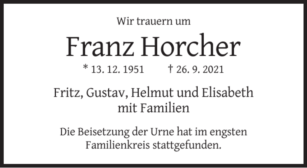 <p>Wir trauern um</p><p>Franz Horcher<br />* 13. 12. 1951</p><p>† 26. 9. 2021</p><p>Fritz, Gustav, Helmut und Elisabeth<br />mit Familien<br />Die Beisetzung der Urne hat im engsten<br />Familienkreis stattgefunden.</p>