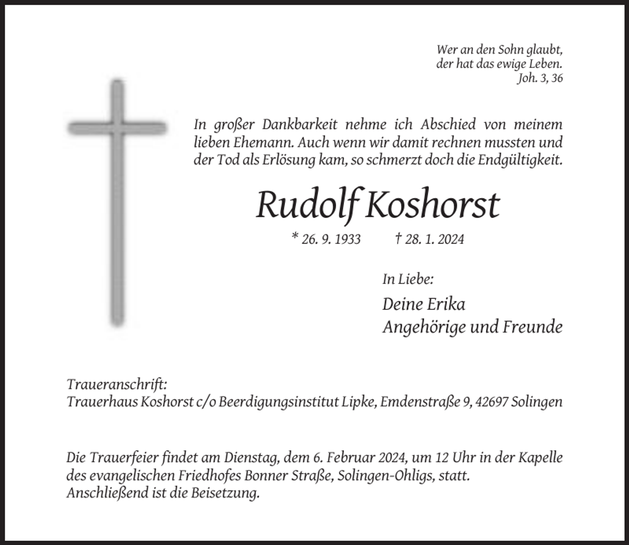 <p>Wer an den Sohn glaubt,<br />der hat das ewige Leben.<br />Joh. 3, 36</p><p>In großer Dankbarkeit nehme ich Abschied von meinem<br />lieben Ehemann. Auch wenn wir damit rechnen mussten und<br />der Tod als Erlösung kam, so schmerzt doch die Endgültigkeit.</p><p>Rudolf Koshorst<br />* 26. 9. 1933</p><p>† 28. 1. 2024<br />In Liebe:</p><p>Deine Erika<br />Angehörige und Freunde</p><p>Traueranschrift:<br />Trauerhaus Koshorst c/o Beerdigungsinstitut Lipke, Emdenstraße 9, 42697 Solingen</p><p>Die Trauerfeier findet am Dienstag, dem 6. Februar 2024, um 12 Uhr in der Kapelle<br />des evangelischen Friedhofes Bonner Straße, Solingen-Ohligs, statt.<br />Anschließend ist die Beisetzung.</p>