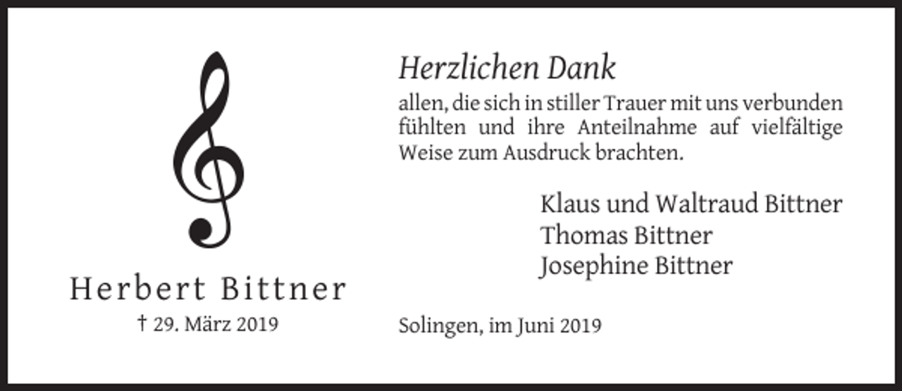 <p>Herzlichen Dank<br />allen, die sich in stiller Trauer mit uns verbunden<br />fühlten und ihre Anteilnahme auf vielfältige<br />Weise zum Ausdruck brachten.</p><p>Klaus und Waltraud Bittner<br />Thomas Bittner<br />Josephine Bittner</p><p>H e rbert Bittn e r<br />† 29. März 2019</p><p>Solingen, im Juni 2019</p>