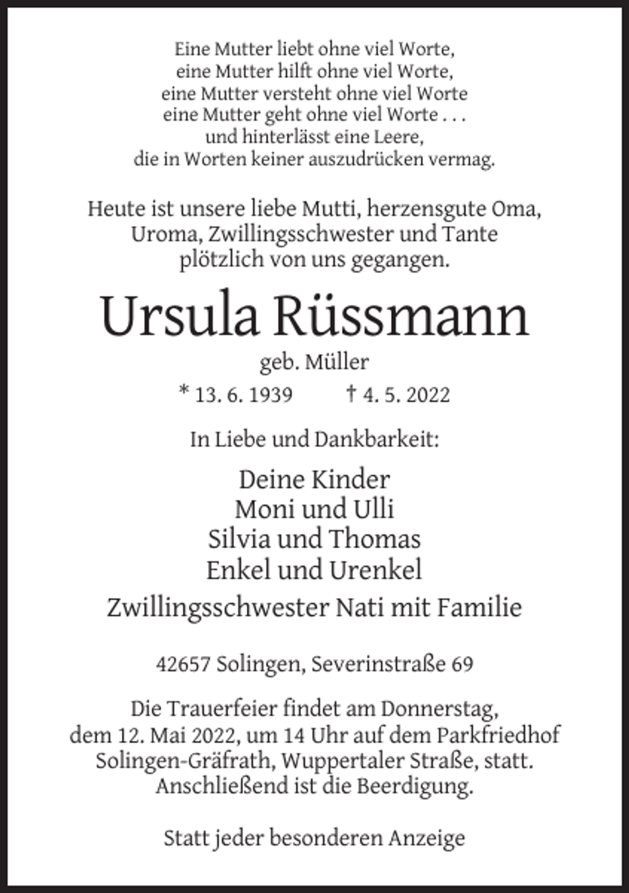 <p>Eine Mutter liebt ohne viel Worte,<br />eine Mutter hilft ohne viel Worte,<br />eine Mutter versteht ohne viel Worte<br />eine Mutter geht ohne viel Worte . . .<br />und hinterlässt eine Leere,<br />die in Worten keiner auszudrücken vermag.</p><p>Heute ist unsere liebe Mutti, herzensgute Oma,<br />Uroma, Zwillingsschwester und Tante<br />plötzlich von uns gegangen.</p><p>Ursula Rüssmann<br />geb. Müller<br />* 13. 6. 1939<br />† 4. 5. 2022<br />In Liebe und Dankbarkeit:</p><p>Deine Kinder<br />Moni und Ulli<br />Silvia und Thomas<br />Enkel und Urenkel<br />Zwillingsschwester Nati mit Familie<br />42657 Solingen, Severinstraße 69<br />Die Trauerfeier findet am Donnerstag,<br />dem 12. Mai 2022, um 14 Uhr auf dem Parkfriedhof<br />Solingen-Gräfrath, Wuppertaler Straße, statt.<br />Anschließend ist die Beerdigung.<br />Statt jeder besonderen Anzeige</p>