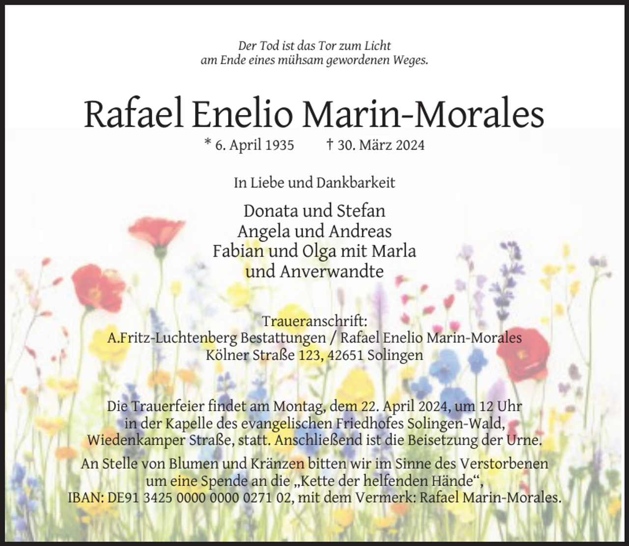 <p>Der Tod ist das Tor zum Licht<br />am Ende eines mühsam gewordenen Weges.</p><p>Rafael Enelio Marin-Morales<br />* 6. April 1935</p><p>† 30. März 2024</p><p>In Liebe und Dankbarkeit</p><p>Donata und Stefan<br />Angela und Andreas<br />Fabian und Olga mit Marla<br />und Anverwandte<br />Traueranschrift:<br />A.Fritz-Luchtenberg Bestattungen / Rafael Enelio Marin-Morales<br />Kölner Straße 123, 42651 Solingen</p><p>Die Trauerfeier findet am Montag, dem 22. April 2024, um 12 Uhr<br />in der Kapelle des evangelischen Friedhofes Solingen-Wald,<br />Wiedenkamper Straße, statt. Anschließend ist die Beisetzung der Urne.<br />An Stelle von Blumen und Kränzen bitten wir im Sinne des Verstorbenen<br />um eine Spende an die „Kette der helfenden Hände“,<br />IBAN: DE91 3425 0271 02, mit dem Vermerk: Rafael Marin-Morales.</p>