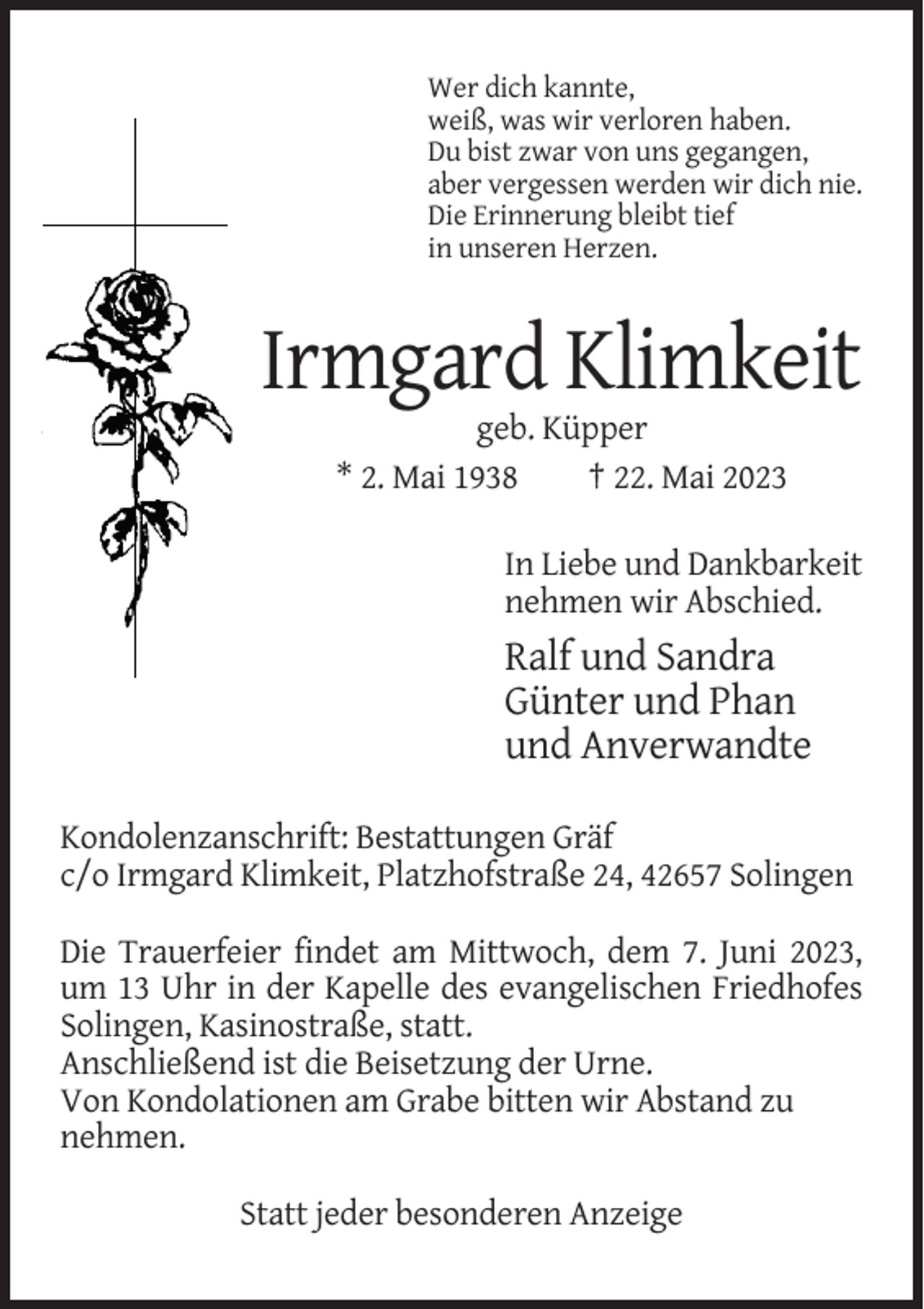<p>Wer dich kannte,<br />weiß, was wir verloren haben.<br />Du bist zwar von uns gegangen,<br />aber vergessen werden wir dich nie.<br />Die Erinnerung bleibt tief<br />in unseren Herzen.</p><p>Irmgard Klimkeit<br />geb. Küpper<br />* 2. Mai 1938<br />† 22. Mai 2023<br />In Liebe und Dankbarkeit<br />nehmen wir Abschied.</p><p>Ralf und Sandra<br />Günter und Phan<br />und Anverwandte<br />Kondolenzanschrift: Bestattungen Gräf<br />c/o Irmgard Klimkeit, Platzhofstraße 24, 42657 Solingen<br />Die Trauerfeier findet am Mittwoch, dem 7. Juni 2023,<br />um 13 Uhr in der Kapelle des evangelischen Friedhofes<br />Solingen, Kasinostraße, statt.<br />Anschließend ist die Beisetzung der Urne.<br />Von Kondolationen am Grabe bitten wir Abstand zu<br />nehmen.<br />Statt jeder besonderen Anzeige</p>