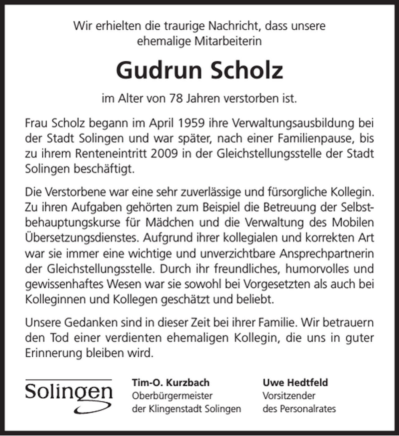 <p>Wir erhielten die traurige Nachricht, dass unsere<br />ehemalige Mitarbeiterin</p><p>Gudrun Scholz<br />im Alter von 78 Jahren verstorben ist.<br />Frau Scholz begann im April 1959 ihre Verwaltungsausbildung bei<br />der Stadt Solingen und war später, nach einer Familienpause, bis<br />zu ihrem Renteneintritt 2009 in der Gleichstellungsstelle der Stadt<br />Solingen beschäftigt.<br />Die Verstorbene war eine sehr zuverlässige und fürsorgliche Kollegin.<br />Zu ihren Aufgaben gehörten zum Beispiel die Betreuung der Selbstbehauptungskurse für Mädchen und die Verwaltung des Mobilen<br />Übersetzungsdienstes. Aufgrund ihrer kollegialen und korrekten Art<br />war sie immer eine wichtige und unverzichtbare Ansprechpartnerin<br />der Gleichstellungsstelle. Durch ihr freundliches, humorvolles und<br />gewissenhaftes Wesen war sie sowohl bei Vorgesetzten als auch bei<br />Kolleginnen und Kollegen geschätzt und beliebt.<br />Unsere Gedanken sind in dieser Zeit bei ihrer Familie. Wir betrauern<br />den Tod einer verdienten ehemaligen Kollegin, die uns in guter<br />Erinnerung bleiben wird.<br />Tim-O. Kurzbach<br />Oberbürgermeister<br />der Klingenstadt Solingen</p><p>Uwe Hedtfeld<br />Vorsitzender<br />des Personalrates</p>