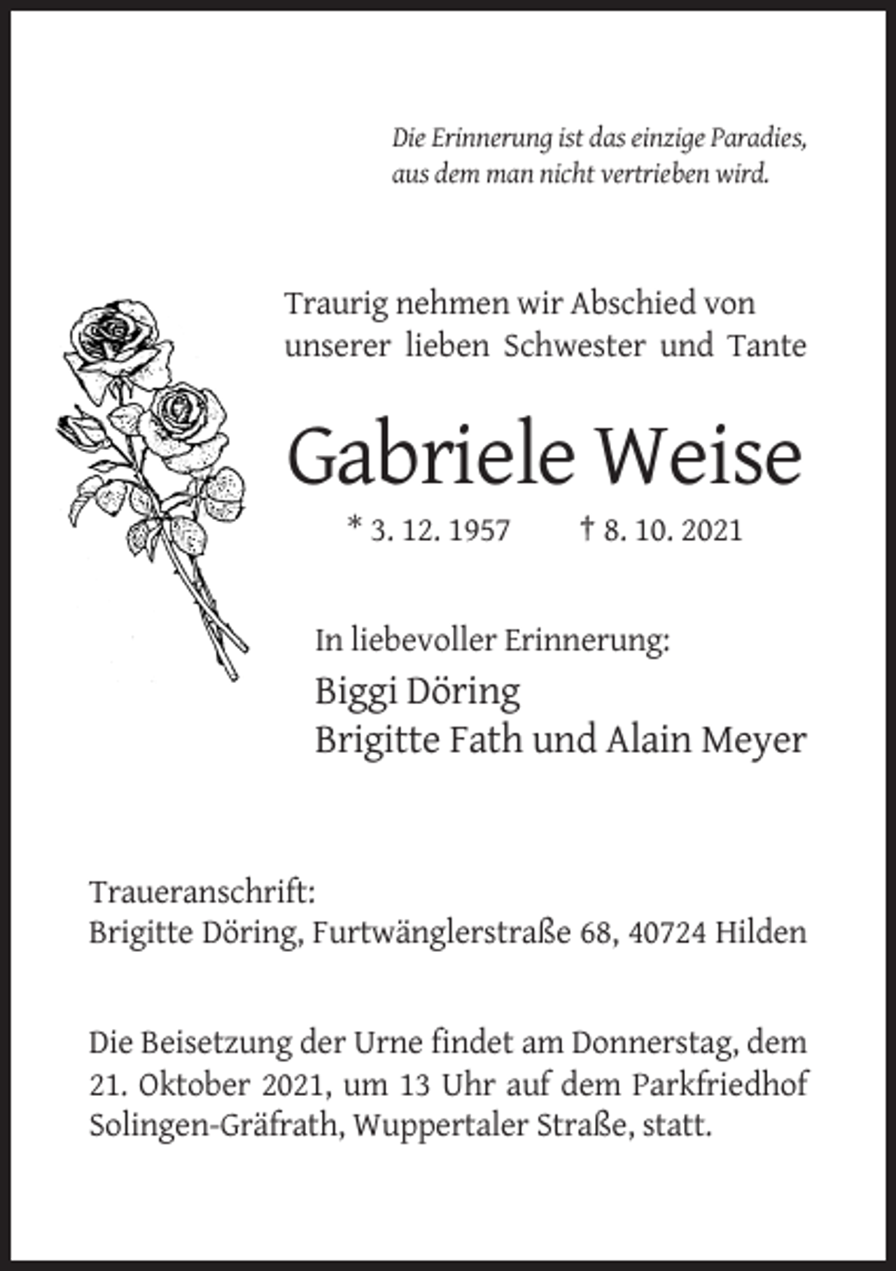 <p>Die Erinnerung ist das einzige Paradies,<br />aus dem man nicht vertrieben wird.</p><p>Traurig nehmen wir Abschied von<br />unserer lieben Schwester und Tante</p><p>Gabriele Weise<br />* 3. 12. 1957</p><p>† 8. 10. 2021</p><p>In liebevoller Erinnerung:</p><p>Biggi Döring<br />Brigitte Fath und Alain Meyer</p><p>Traueranschrift:<br />Brigitte Döring, Furtwänglerstraße 68, 40724 Hilden</p><p>Die Beisetzung der Urne findet am Donnerstag, dem<br />21. Oktober 2021, um 13 Uhr auf dem Parkfriedhof<br />Solingen-Gräfrath, Wuppertaler Straße, statt.</p>