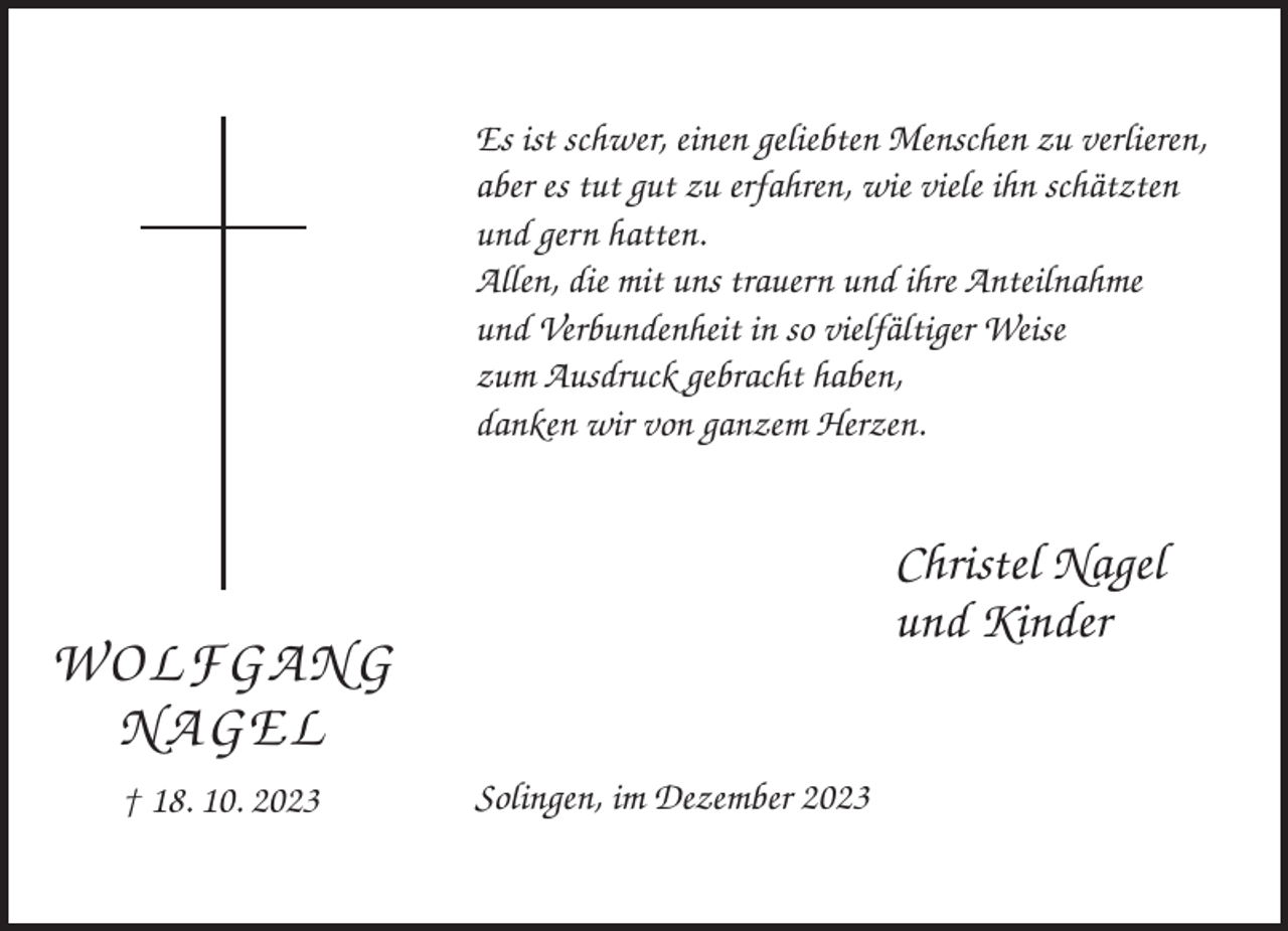 <p>Es ist schwer, einen geliebten Menschen zu verlieren,<br />aber es tut gut zu erfahren, wie viele ihn schätzten<br />und gern hatten.<br />Allen, die mit uns trauern und ihre Anteilnahme<br />und Verbundenheit in so vielfältiger Weise<br />zum Ausdruck gebracht haben,<br />danken wir von ganzem Herzen.</p><p>Christel Nagel<br />und Kinder</p><p>WOLFGANG<br />NAGEL<br />† 18. 10. 2023</p><p>Solingen, im Dezember 2023</p>