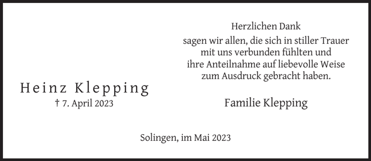 <p>Herzlichen Dank<br />sagen wir allen, die sich in stiller Trauer<br />mit uns verbunden fühlten und<br />ihre Anteilnahme auf liebevolle Weise<br />zum Ausdruck gebracht haben.</p><p>Heinz Klepping<br />† 7. April 2023</p><p>Familie Klepping<br />Solingen, im Mai 2023</p>