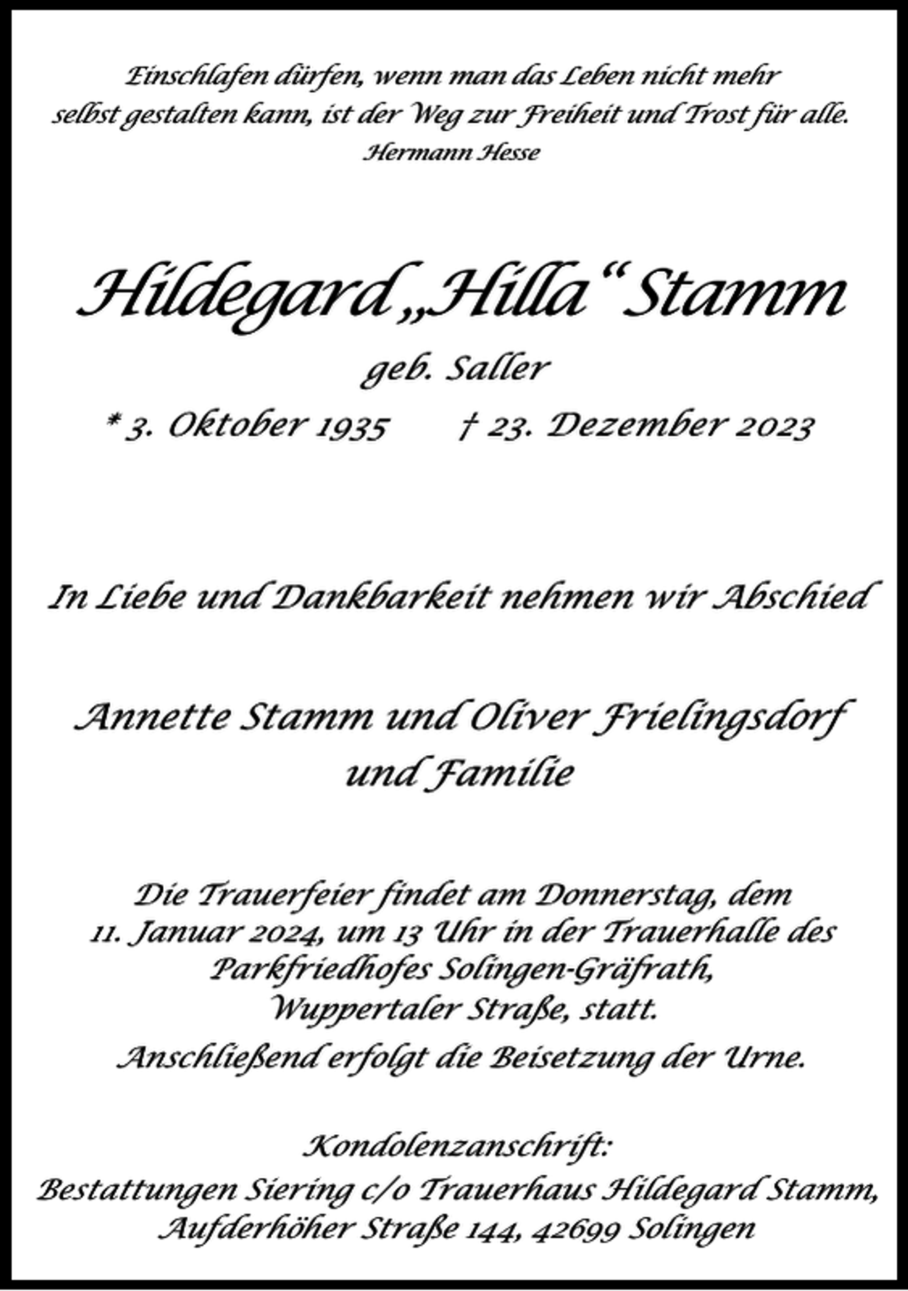 <p>Einschlafen dürfen, wenn man das Leben nicht mehr<br />selbst gestalten kann, ist der Weg zur Freiheit und Trost für alle.<br />Hermann Hesse</p><p>Hildegard „Hilla“ Stamm<br />geb. Saller<br />* 3. Oktober 1935</p><p>† 23. Dezember 2023</p><p>In Liebe und Dankbarkeit nehmen wir Abschied</p><p>Annette Stamm und Oliver Frielingsdorf<br />und Familie<br />Die Trauerfeier findet am Donnerstag, dem<br />11. Januar 2024, um 13 Uhr in der Trauerhalle des<br />Parkfriedhofes Solingen-Gräfrath,<br />Wuppertaler Straße, statt.</p><p>Anschließend erfolgt die Beisetzung der Urne.<br />Kondolenzanschrift:<br />Bestattungen Siering c/o Trauerhaus Hildegard Stamm,<br />Aufderhöher Straße 144, 42699 Solingen</p>