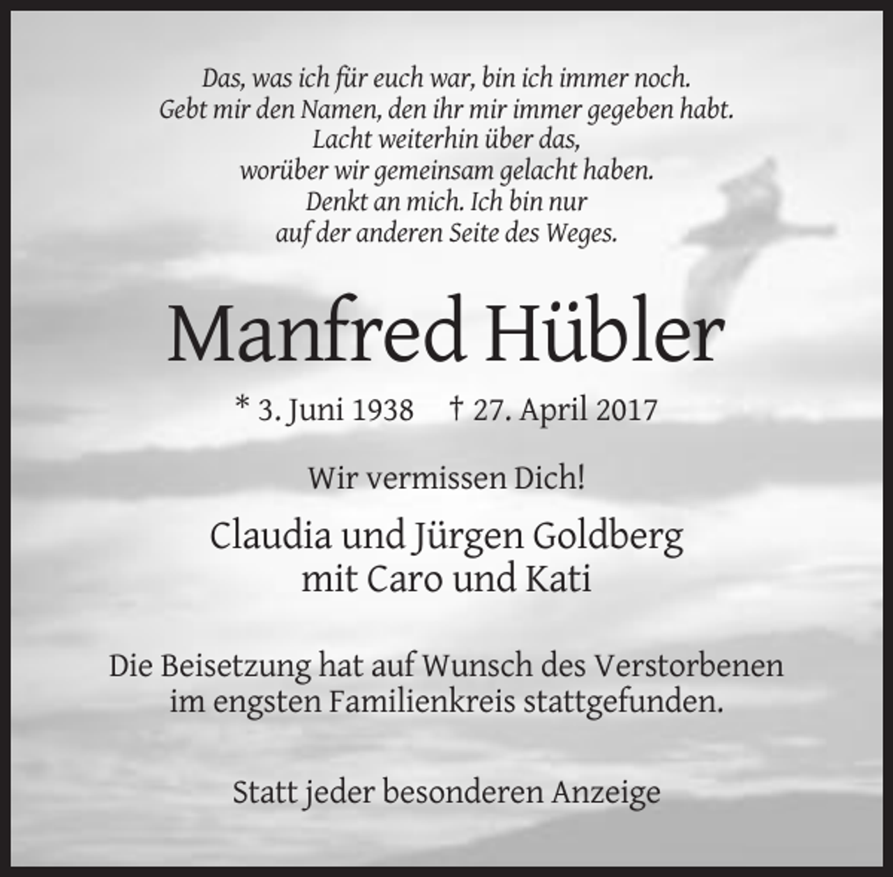 <p>Das, was ich für euch war, bin ich immer noch.<br />Gebt mir den Namen, den ihr mir immer gegeben habt.<br />Lacht weiterhin über das,<br />worüber wir gemeinsam gelacht haben.<br />Denkt an mich. Ich bin nur<br />auf der anderen Seite des Weges.</p>
<p>Manfred Hübler<br />* 3. Juni 1938 † 27. April 2017<br />Wir vermissen Dich!</p>
<p>Claudia und Jürgen Goldberg<br />mit Caro und Kati<br />Die Beisetzung hat auf Wunsch des Verstorbenen<br />im engsten Familienkreis stattgefunden.<br />Statt jeder besonderen Anzeige</p>