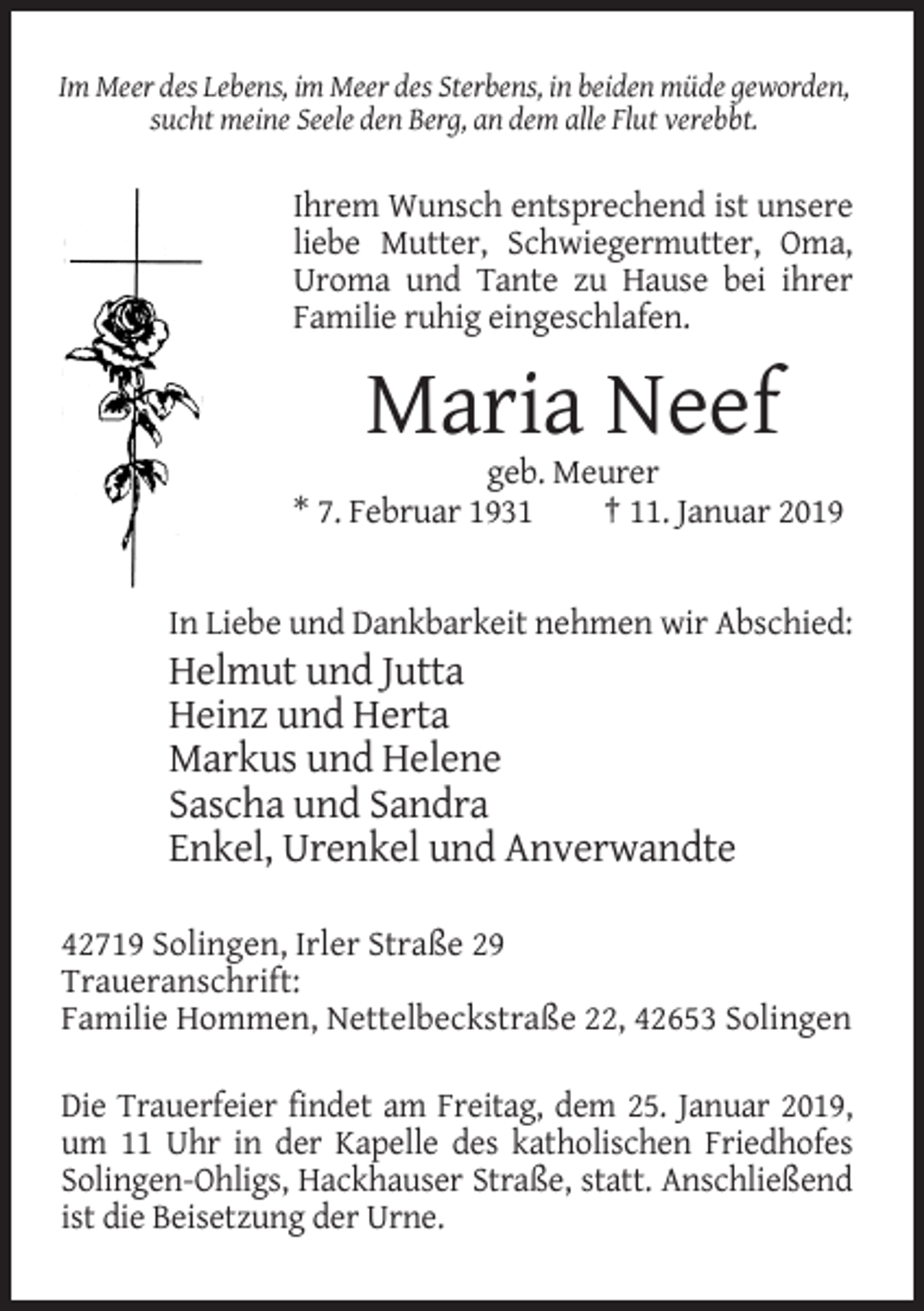<p>Im Meer des Lebens, im Meer des Sterbens, in beiden müde geworden,<br />sucht meine Seele den Berg, an dem alle Flut verebbt.</p><p>Ihrem Wunsch entsprechend ist unsere<br />liebe Mutter, Schwiegermutter, Oma,<br />Uroma und Tante zu Hause bei ihrer<br />Familie ruhig eingeschlafen.</p><p>Maria Neef<br />geb. Meurer<br />* 7. Februar 1931<br />† 11. Januar 2019</p><p>In Liebe und Dankbarkeit nehmen wir Abschied:</p><p>Helmut und Jutta<br />Heinz und Herta<br />Markus und Helene<br />Sascha und Sandra<br />Enkel, Urenkel und Anverwandte<br />42719 Solingen, Irler Straße 29<br />Traueranschrift:<br />Familie Hommen, Nettelbeckstraße 22, 42653 Solingen<br />Die Trauerfeier findet am Freitag, dem 25. Januar 2019,<br />um 11 Uhr in der Kapelle des katholischen Friedhofes<br />Solingen-Ohligs, Hackhauser Straße, statt. Anschließend<br />ist die Beisetzung der Urne.</p>