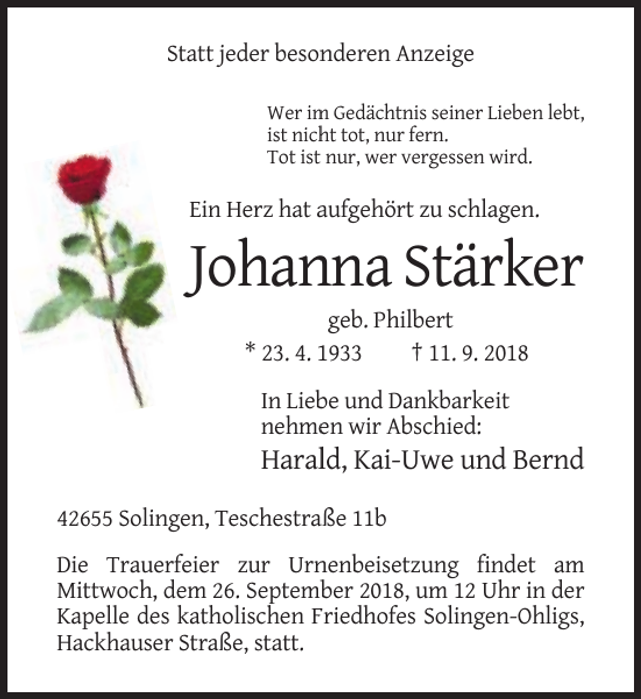 <p>Statt jeder besonderen Anzeige<br />Wer im Gedächtnis seiner Lieben lebt,<br />ist nicht tot, nur fern.<br />Tot ist nur, wer vergessen wird.</p><p>Ein Herz hat aufgehört zu schlagen.</p><p>Johanna Stärker<br />geb. Philbert<br />* 23. 4. 1933<br />† 11. 9. 2018<br />In Liebe und Dankbarkeit<br />nehmen wir Abschied:</p><p>Harald, Kai-Uwe und Bernd<br />42655 Solingen, Teschestraße 11b<br />Die Trauerfeier zur Urnenbeisetzung findet am<br />Mittwoch, dem 26. September 2018, um 12 Uhr in der<br />Kapelle des katholischen Friedhofes Solingen-Ohligs,<br />Hackhauser Straße, statt.</p>
