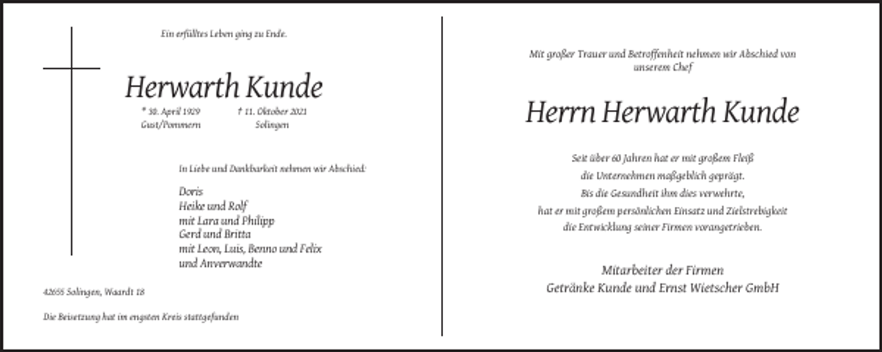 <p>Ein erfülltes Leben ging zu Ende.</p><p>Mit großer Trauer und Betroffenheit nehmen wir Abschied von<br />unserem Chef</p><p>Herwarth Kunde<br />* 30. April 1929<br />Gust/Pommern</p><p>† 11. Oktober 2021<br />Solingen</p><p>In Liebe und Dankbarkeit nehmen wir Abschied:</p><p>Doris<br />Heike und Rolf<br />mit Lara und Philipp<br />Gerd und Britta<br />mit Leon, Luis, Benno und Felix<br />und Anverwandte</p><p>Herrn Herwarth Kunde<br />Seit über 60 Jahren hat er mit großem Fleiß<br />die Unternehmen maßgeblich geprägt.<br />Bis die Gesundheit ihm dies verwehrte,<br />hat er mit großem persönlichen Einsatz und Zielstrebigkeit<br />die Entwicklung seiner Firmen vorangetrieben.</p><p>Mitarbeiter der Firmen<br />Getränke Kunde und Ernst Wietscher GmbH<br />42655 Solingen, Waardt 18<br />Die Beisetzung hat im engsten Kreis stattgefunden</p>