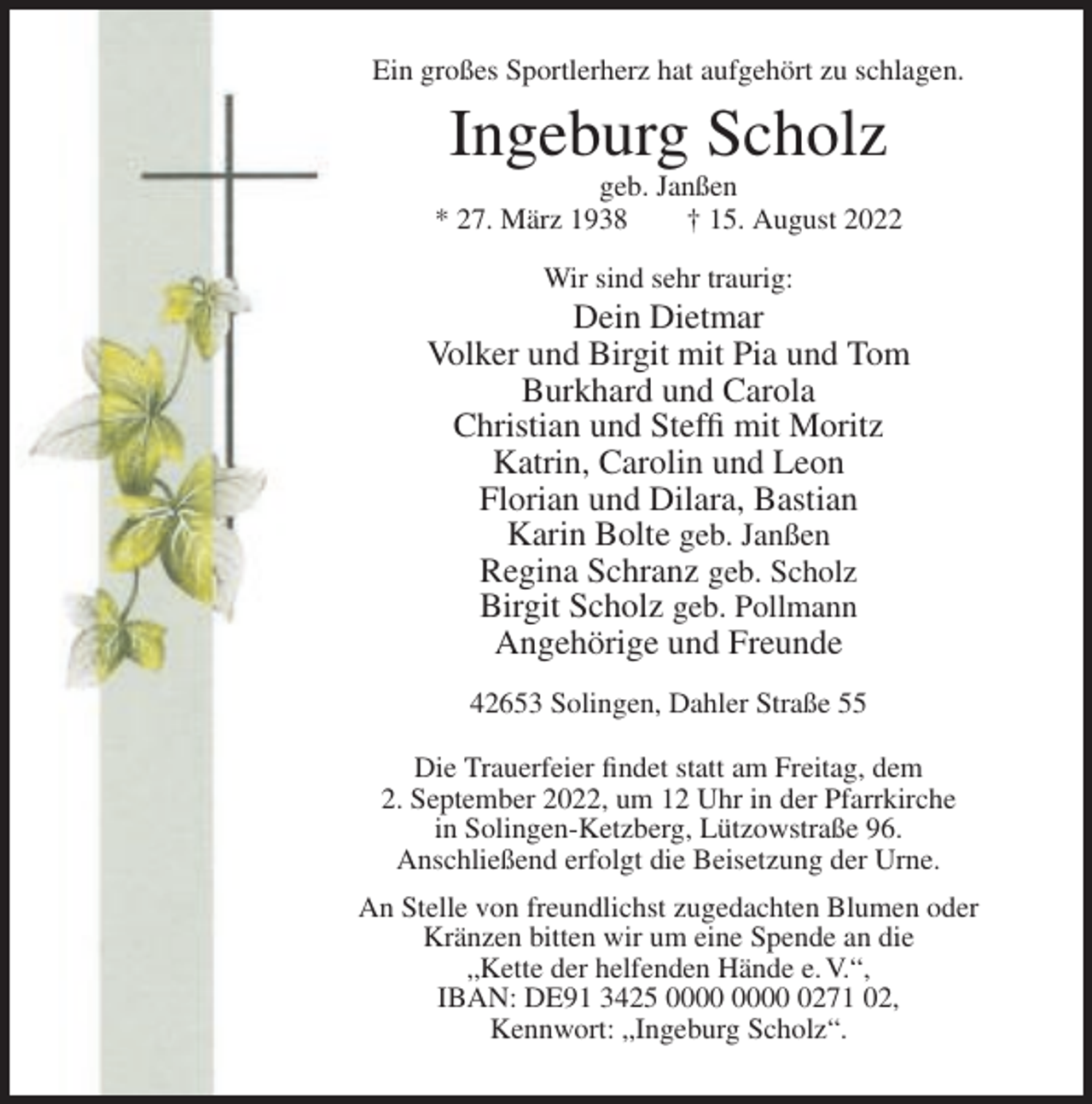 <p>Ein großes Sportlerherz hat aufgehört zu schlagen.</p><p>Ingeburg Scholz<br />geb. Janßen<br />* 27. März 1938<br />† 15. August 2022<br />Wir sind sehr traurig:</p><p>Dein Dietmar<br />Volker und Birgit mit Pia und Tom<br />Burkhard und Carola<br />Christian und Steffi mit Moritz<br />Katrin, Carolin und Leon<br />Florian und Dilara, Bastian<br />Karin Bolte geb. Janßen<br />Regina Schranz geb. Scholz<br />Birgit Scholz geb. Pollmann<br />Angehörige und Freunde<br />42653 Solingen, Dahler Straße 55<br />Die Trauerfeier findet statt am Freitag, dem<br />2. September 2022, um 12 Uhr in der Pfarrkirche<br />in Solingen-Ketzberg, Lützowstraße 96.<br />Anschließend erfolgt die Beisetzung der Urne.<br />An Stelle von freundlichst zugedachten Blumen oder<br />Kränzen bitten wir um eine Spende an die<br />„Kette der helfenden Hände e. V.“,<br />IBAN: DE91 3425 0271 02,<br />Kennwort: „Ingeburg Scholz“.</p>