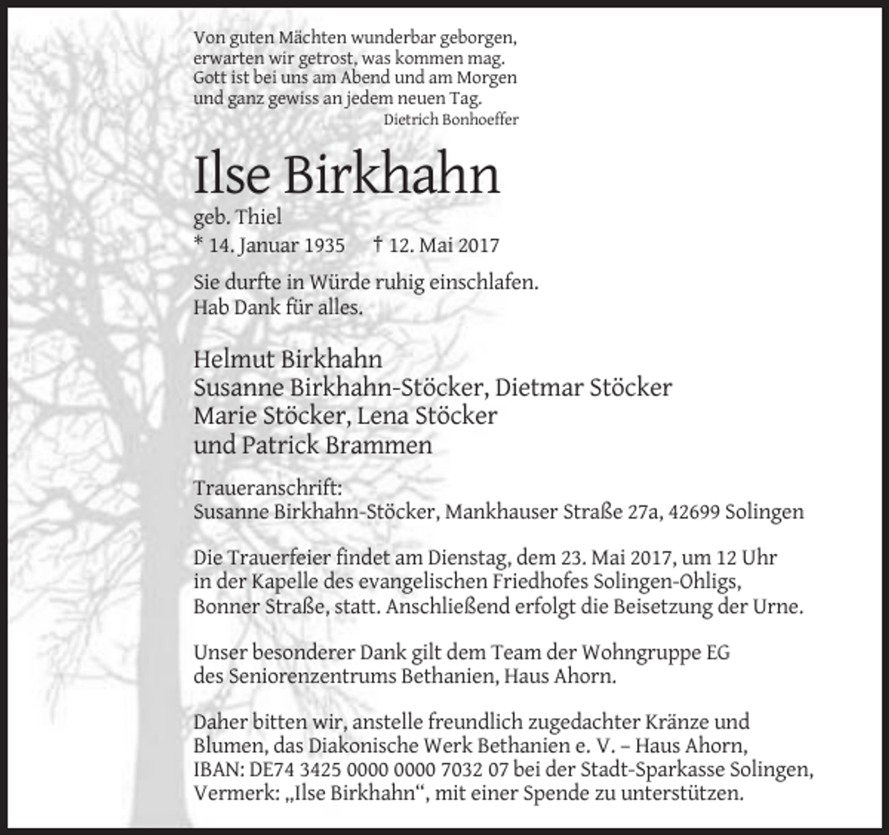 <p>Von guten Mächten wunderbar geborgen,<br />erwarten wir getrost, was kommen mag.<br />Gott ist bei uns am Abend und am Morgen<br />und ganz gewiss an jedem neuen Tag.<br />Dietrich Bonhoeffer</p><p>Ilse Birkhahn<br />geb. Thiel<br />* 14. Januar 1935</p><p>† 12. Mai 2017</p><p>Sie durfte in Würde ruhig einschlafen.<br />Hab Dank für alles.</p><p>Helmut Birkhahn<br />Susanne Birkhahn-Stöcker, Dietmar Stöcker<br />Marie Stöcker, Lena Stöcker<br />und Patrick Brammen<br />Traueranschrift:<br />Susanne Birkhahn-Stöcker, Mankhauser Straße 27a, 42699 Solingen<br />Die Trauerfeier findet am Dienstag, dem 23. Mai 2017, um 12 Uhr<br />in der Kapelle des evangelischen Friedhofes Solingen-Ohligs,<br />Bonner Straße, statt. Anschließend erfolgt die Beisetzung der Urne.<br />Unser besonderer Dank gilt dem Team der Wohngruppe EG<br />des Seniorenzentrums Bethanien, Haus Ahorn.<br />Daher bitten wir, anstelle freundlich zugedachter Kränze und<br />Blumen, das Diakonische Werk Bethanien e. V. – Haus Ahorn,<br />IBAN: DE74 3425 7032 07 bei der Stadt-Sparkasse Solingen,<br />Vermerk: „Ilse Birkhahn“, mit einer Spende zu unterstützen.</p>