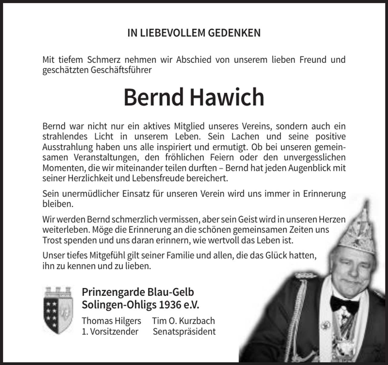 <p>IN LIEBEVOLLEM GEDENKEN<br />Mit tiefem Schmerz nehmen wir Abschied von unserem lieben Freund und<br />geschätzten Geschäftsführer</p><p>Bernd Hawich<br />Bernd war nicht nur ein aktives Mitglied unseres Vereins, sondern auch ein<br />strahlendes Licht in unserem Leben. Sein Lachen und seine positive<br />Ausstrahlung haben uns alle inspiriert und ermutigt. Ob bei unseren gemeinsamen Veranstaltungen, den fröhlichen Feiern oder den unvergesslichen<br />Momenten, die wir miteinander teilen durften – Bernd hat jeden Augenblick mit<br />seiner Herzlichkeit und Lebensfreude bereichert.<br />Sein unermüdlicher Einsatz für unseren Verein wird uns immer in Erinnerung<br />bleiben.<br />Wir werden Bernd schmerzlich vermissen, aber sein Geist wird in unseren Herzen<br />weiterleben. Möge die Erinnerung an die schönen gemeinsamen Zeiten uns<br />Trost spenden und uns daran erinnern, wie wertvoll das Leben ist.<br />Unser tiefes Mitgefühl gilt seiner Familie und allen, die das Glück hatten,<br />ihn zu kennen und zu lieben.</p><p>Prinzengarde Blau-Gelb<br />Solingen-Ohligs 1936 e.V.<br />Thomas Hilgers<br />1. Vorsitzender</p><p>Tim O. Kurzbach<br />Senatspräsident</p>