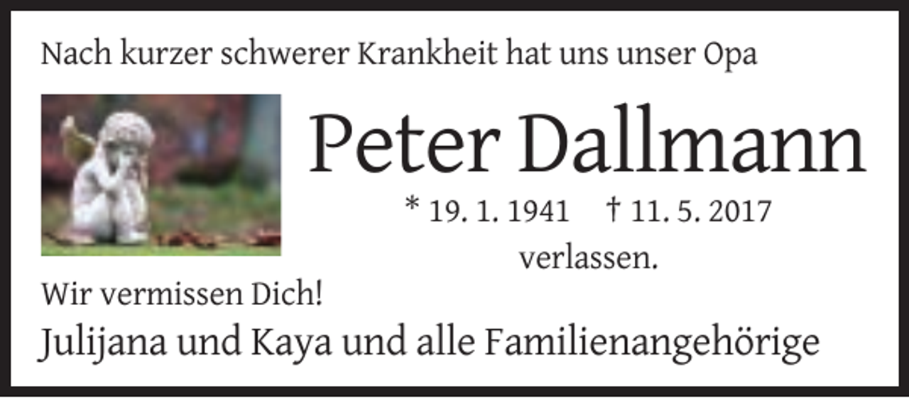 <p>Nach kurzer schwerer Krankheit hat uns unser Opa</p><p>Peter Dallmann<br />* 19. 1. 1941 † 11. 5. 2017<br />verlassen.<br />Wir vermissen Dich!</p><p>Julijana und Kaya und alle Familienangehörige</p>