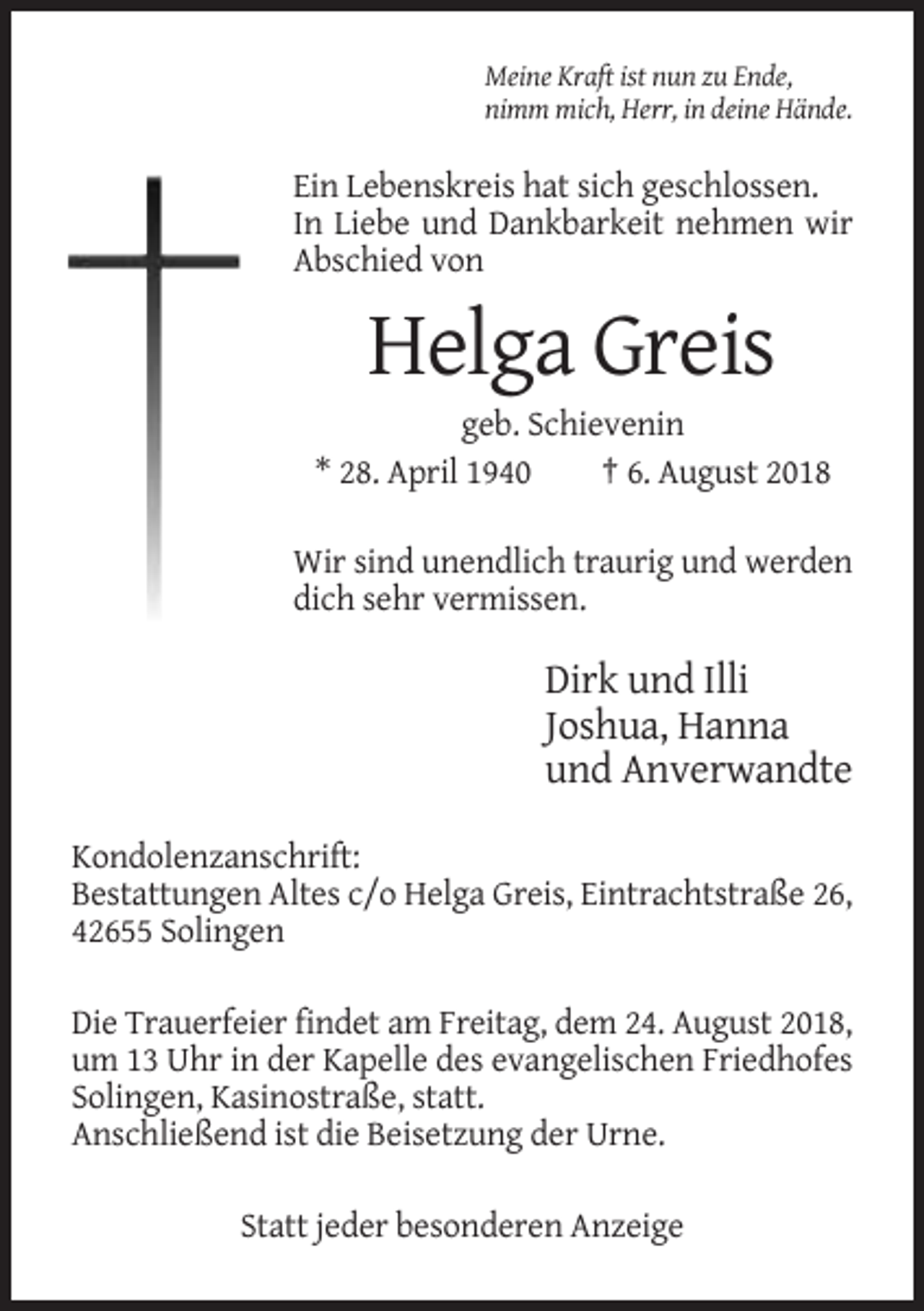 <p>Meine Kraft ist nun zu Ende,<br />nimm mich, Herr, in deine Hände.</p><p>Ein Lebenskreis hat sich geschlossen.<br />In Liebe und Dankbarkeit nehmen wir<br />Abschied von</p><p>Helga Greis<br />geb. Schievenin<br />* 28. April 1940<br />† 6. August 2018<br />Wir sind unendlich traurig und werden<br />dich sehr vermissen.</p><p>Dirk und Illi<br />Joshua, Hanna<br />und Anverwandte<br />Kondolenzanschrift:<br />Bestattungen Altes c/o Helga Greis, Eintrachtstraße 26,<br />42655 Solingen<br />Die Trauerfeier findet am Freitag, dem 24. August 2018,<br />um 13 Uhr in der Kapelle des evangelischen Friedhofes<br />Solingen, Kasinostraße, statt.<br />Anschließend ist die Beisetzung der Urne.<br />Statt jeder besonderen Anzeige</p>
