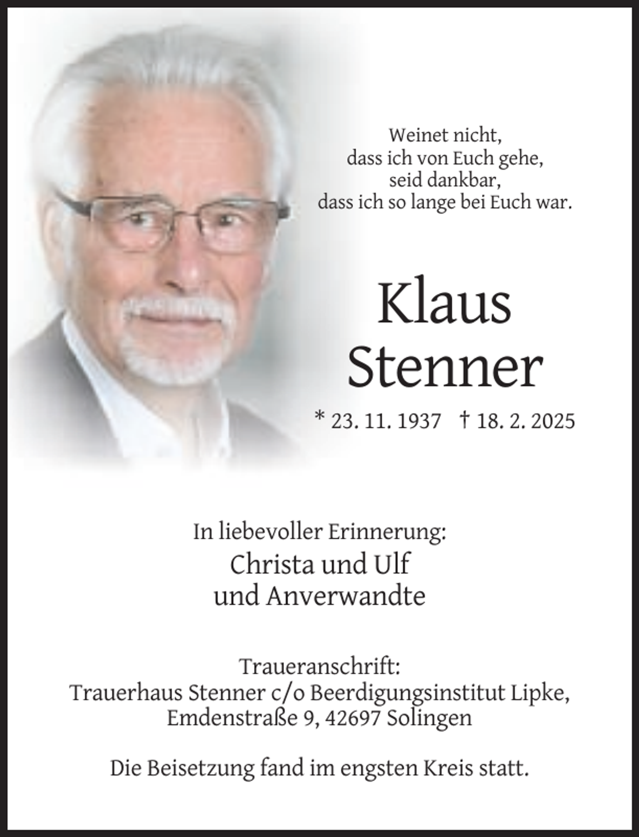 <p>Weinet nicht,<br />dass ich von Euch gehe,<br />seid dankbar,<br />dass ich so lange bei Euch war.</p><p>Klaus<br />Stenner<br />* 23. 11. 1937 † 18. 2. 2025</p><p>In liebevoller Erinnerung:</p><p>Christa und Ulf<br />und Anverwandte<br />Traueranschrift:<br />Trauerhaus Stenner c/o Beerdigungsinstitut Lipke,<br />Emdenstraße 9, 42697 Solingen<br />Die Beisetzung fand im engsten Kreis statt.</p>