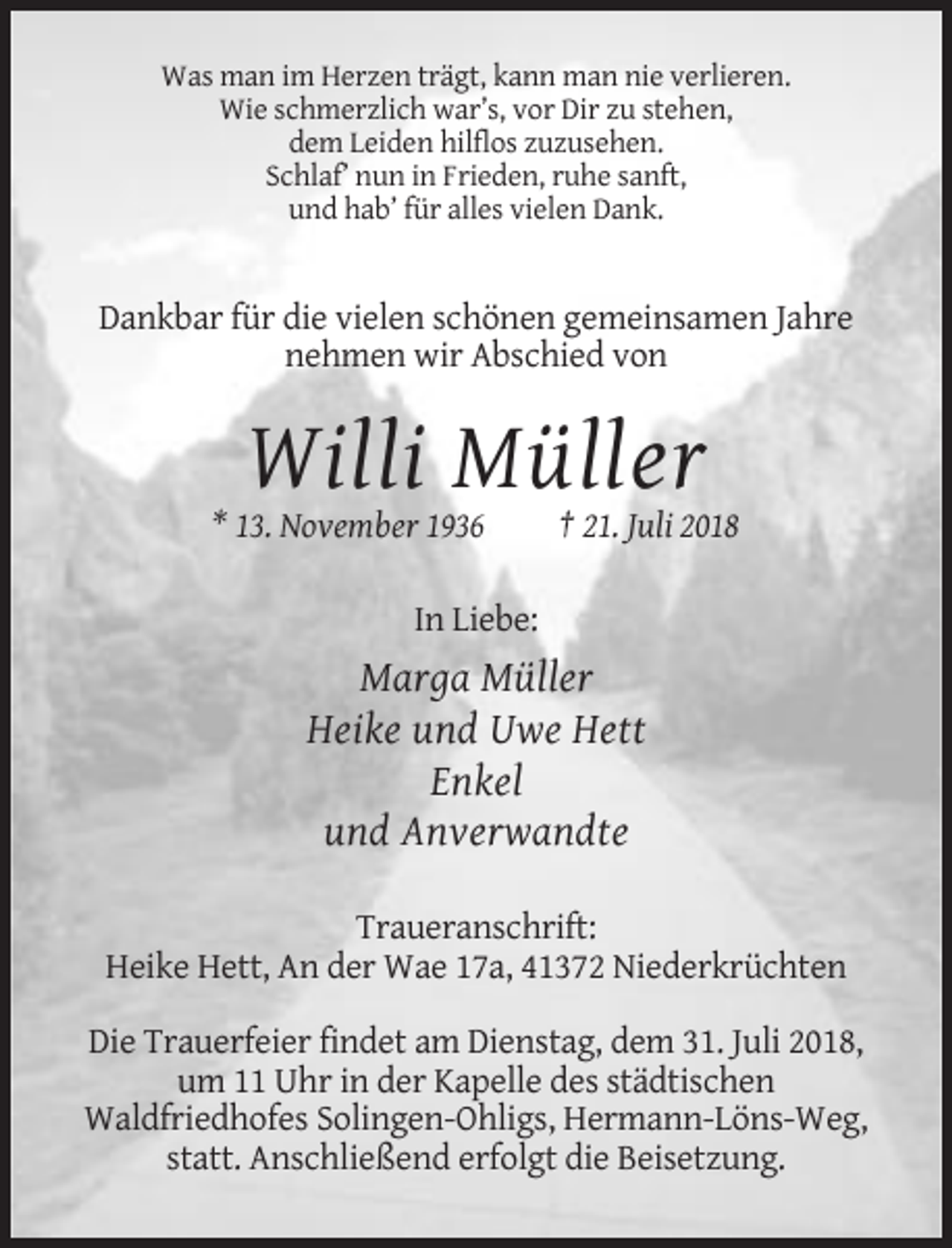 <p>Was man im Herzen trägt, kann man nie verlieren.<br />Wie schmerzlich war’s, vor Dir zu stehen,<br />dem Leiden hilflos zuzusehen.<br />Schlaf’ nun in Frieden, ruhe sanft,<br />und hab’ für alles vielen Dank.</p><p>Dankbar für die vielen schönen gemeinsamen Jahre<br />nehmen wir Abschied von</p><p>Willi Müller<br />* 13. November 1936</p><p>† 21. Juli 2018</p><p>In Liebe:</p><p>Marga Müller<br />Heike und Uwe Hett<br />Enkel<br />und Anverwandte<br />Traueranschrift:<br />Heike Hett, An der Wae 17a, 41372 Niederkrüchten<br />Die Trauerfeier findet am Dienstag, dem 31. Juli 2018,<br />um 11 Uhr in der Kapelle des städtischen<br />Waldfriedhofes Solingen-Ohligs, Hermann-Löns-Weg,<br />statt. Anschließend erfolgt die Beisetzung.</p>