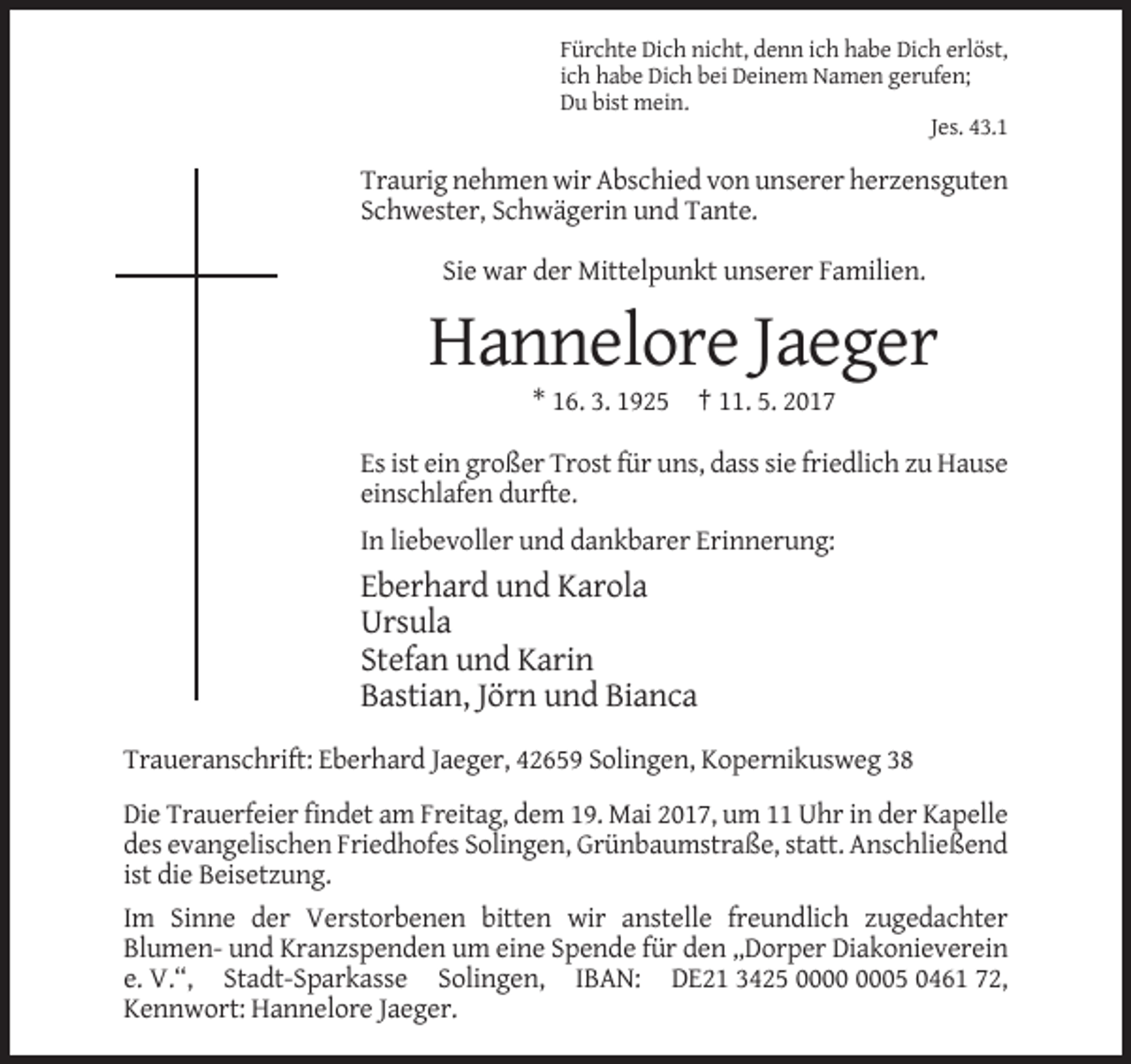 <p>Fürchte Dich nicht, denn ich habe Dich erlöst,<br />ich habe Dich bei Deinem Namen gerufen;<br />Du bist mein.<br />Jes. 43.1</p><p>Traurig nehmen wir Abschied von unserer herzensguten<br />Schwester, Schwägerin und Tante.<br />Sie war der Mittelpunkt unserer Familien.</p><p>Hannelore Jaeger<br />* 16. 3. 1925 † 11. 5. 2017<br />Es ist ein großer Trost für uns, dass sie friedlich zu Hause<br />einschlafen durfte.<br />In liebevoller und dankbarer Erinnerung:</p><p>Eberhard und Karola<br />Ursula<br />Stefan und Karin<br />Bastian, Jörn und Bianca<br />Traueranschrift: Eberhard Jaeger, 42659 Solingen, Kopernikusweg 38<br />Die Trauerfeier findet am Freitag, dem 19. Mai 2017, um 11 Uhr in der Kapelle<br />des evangelischen Friedhofes Solingen, Grünbaumstraße, statt. Anschließend<br />ist die Beisetzung.<br />Im Sinne der Verstorbenen bitten wir anstelle freundlich zugedachter<br />Blumen- und Kranzspenden um eine Spende für den „Dorper Diakonieverein<br />e. V.“, Stadt-Sparkasse Solingen, IBAN: DE21 3425 05 0461 72,<br />Kennwort: Hannelore Jaeger.</p>