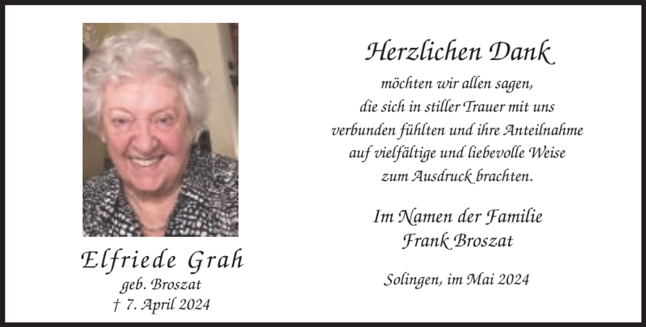 <p>Herzlichen Dank<br />möchten wir allen sagen,<br />die sich in stiller Trauer mit uns<br />verbunden fühlten und ihre Anteilnahme<br />auf vielfältige und liebevolle Weise<br />zum Ausdruck brachten.</p><p>Elfriede Grah<br />geb. Broszat<br />† 7. April 2024</p><p>Im Namen der Familie<br />Frank Broszat<br />Solingen, im Mai 2024</p>