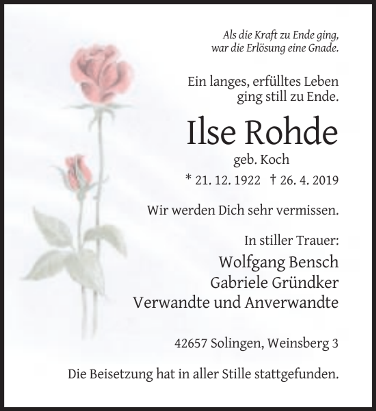 <p>Als die Kraft zu Ende ging,<br />war die Erlösung eine Gnade.</p><p>Ein langes, erfülltes Leben<br />ging still zu Ende.</p><p>Ilse Rohde<br />geb. Koch<br />* 21. 12. 1922 † 26. 4. 2019<br />Wir werden Dich sehr vermissen.<br />In stiller Trauer:</p><p>Wolfgang Bensch<br />Gabriele Gründker<br />Verwandte und Anverwandte<br />42657 Solingen, Weinsberg 3<br />Die Beisetzung hat in aller Stille stattgefunden.</p>