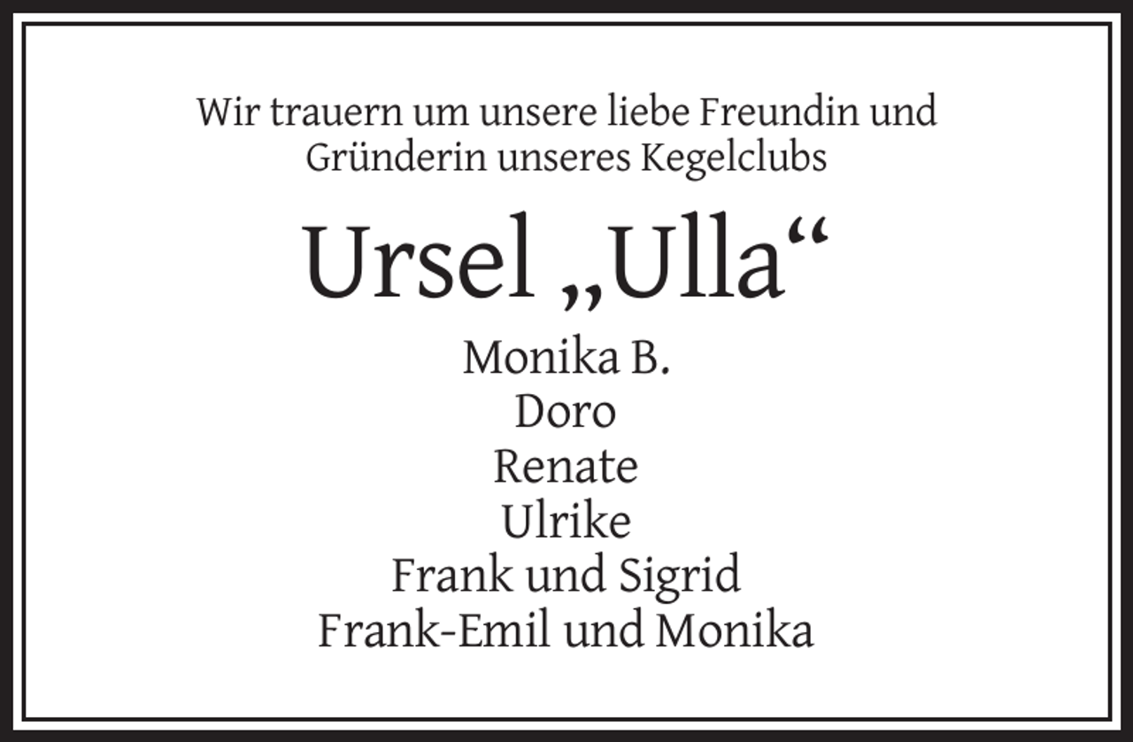 <p>Wir trauern um unsere liebe Freundin und<br />Gründerin unseres Kegelclubs</p>
<p>Ursel „Ulla“<br />Monika B.<br />Doro<br />Renate<br />Ulrike<br />Frank und Sigrid<br />Frank-Emil und Monika</p>