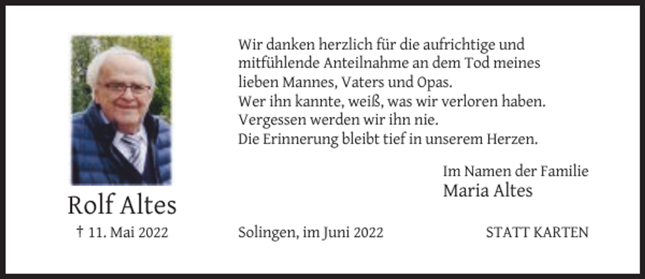 <p>Wir danken herzlich für die aufrichtige und<br />mitfühlende Anteilnahme an dem Tod meines<br />lieben Mannes, Vaters und Opas.<br />Wer ihn kannte, weiß, was wir verloren haben.<br />Vergessen werden wir ihn nie.<br />Die Erinnerung bleibt tief in unserem Herzen.<br />Im Namen der Familie</p><p>Maria Altes</p><p>Rolf Altes<br />† 11. Mai 2022</p><p>Solingen, im Juni 2022</p><p>STATT KARTEN</p>