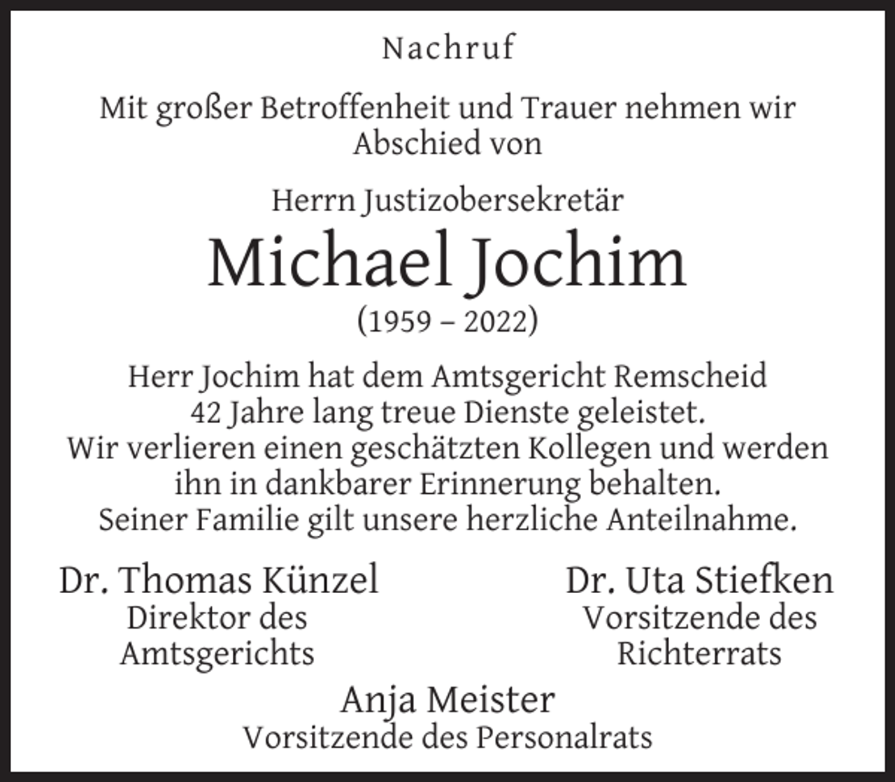 <p>Nachruf<br />Mit großer Betroffenheit und Trauer nehmen wir<br />Abschied von<br />Herrn Justizobersekretär</p><p>Michael Jochim<br />(1959 – 2022)</p><p>Herr Jochim hat dem Amtsgericht Remscheid<br />42 Jahre lang treue Dienste geleistet.<br />Wir verlieren einen geschätzten Kollegen und werden<br />ihn in dankbarer Erinnerung behalten.<br />Seiner Familie gilt unsere herzliche Anteilnahme.</p><p>Dr. Thomas Künzel<br />Direktor des<br />Amtsgerichts</p><p>Anja Meister</p><p>Dr. Uta Stiefken<br />Vorsitzende des<br />Richterrats</p><p>Vorsitzende des Personalrats</p>