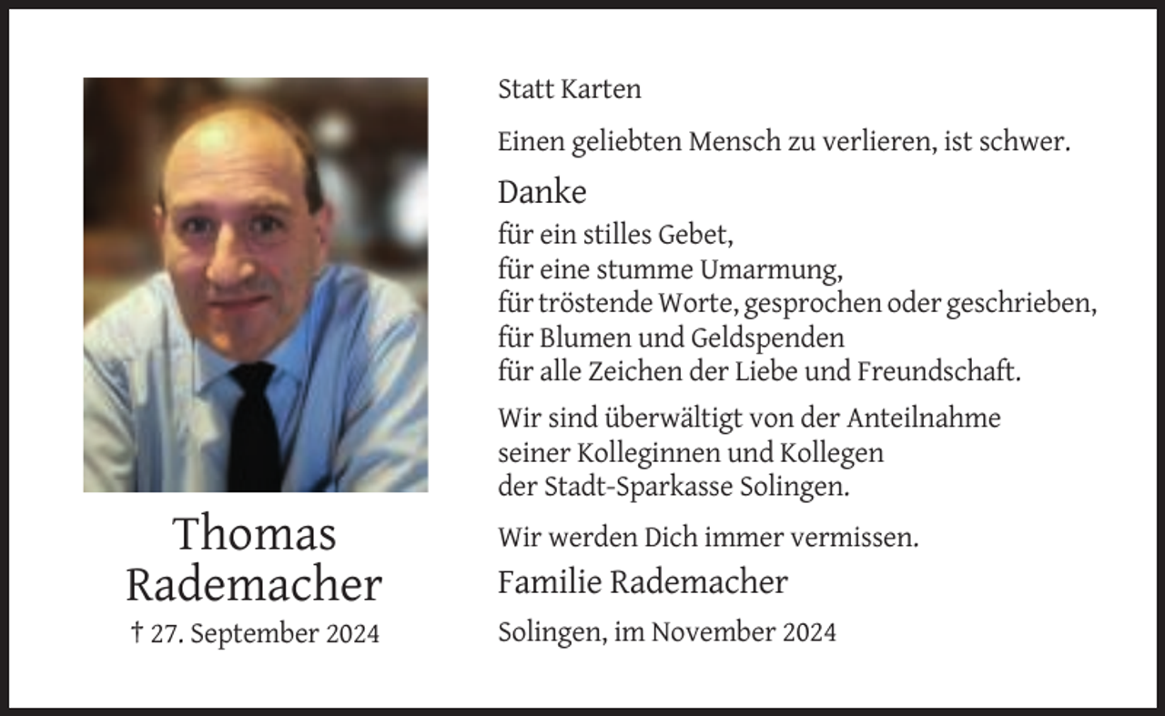 <p>Statt Karten<br />Einen geliebten Mensch zu verlieren, ist schwer.</p><p>Danke<br />für ein stilles Gebet,<br />für eine stumme Umarmung,<br />für tröstende Worte, gesprochen oder geschrieben,<br />für Blumen und Geldspenden<br />für alle Zeichen der Liebe und Freundschaft.<br />Wir sind überwältigt von der Anteilnahme<br />seiner Kolleginnen und Kollegen<br />der Stadt-Sparkasse Solingen.</p><p>Thomas<br />Rademacher</p><p>Wir werden Dich immer vermissen.</p><p>† 27. September 2024</p><p>Solingen, im November 2024</p><p>Familie Rademacher</p>